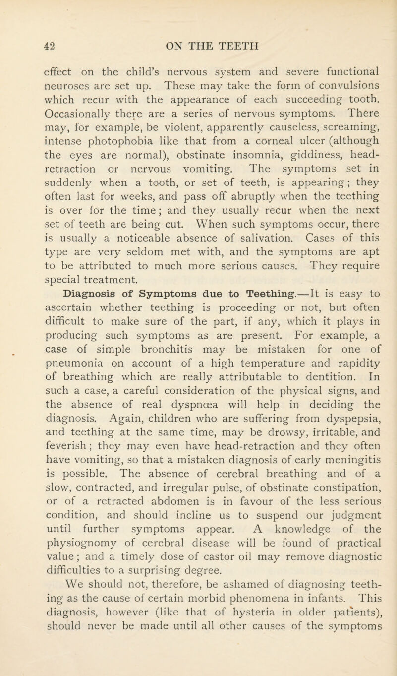 effect on the child’s nervous system and severe functional neuroses are set up. These may take the form of convulsions which recur with the appearance of each succeeding tooth. Occasionally there are a series of nervous symptoms. There may, for example, be violent, apparently causeless, screaming, intense photophobia like that from a corneal ulcer (although the eyes are normal), obstinate insomnia, giddiness, head- retraction or nervous vomiting. The symptoms set in suddenly when a tooth, or set of teeth, is appearing; they often last for weeks, and pass off abruptly when the teething is over for the time; and they usually recur when the next set of teeth are being cut. When such symptoms occur, there is usually a noticeable absence of salivation. Cases of this type are very seldom met with, and the symptoms are apt to be attributed to much more serious causes. They require special treatment. Diagnosis of Symptoms due to Teething.—It is easy to ascertain whether teething is proceeding or not, but often difficult to make sure of the part, if any, which it plays in producing such symptoms as are present. For example, a case of simple bronchitis may be mistaken for one of pneumonia on account of a high temperature and rapidity of breathing which are really attributable to dentition. In such a case, a careful consideration of the physical signs, and the absence of real dyspnoea will help in deciding the diagnosis. Again, children who are suffering from dyspepsia, and teething at the same time, may be drowsy, irritable, and feverish ; they may even have head-retraction and they often have vomiting, so that a mistaken diagnosis of early meningitis is possible. The absence of cerebral breathing and of a slow, contracted, and irregular pulse, of obstinate constipation, or of a retracted abdomen is in favour of the less serious condition, and should incline us to suspend our judgment until further symptoms appear. A knowledge of the physiognomy of cerebral disease will be found of practical value; and a timely dose of castor oil may remove diagnostic difficulties to a surprising degree. We should not, therefore, be ashamed of diagnosing teeth¬ ing as the cause of certain morbid phenomena in infants. This diagnosis, however (like that of hysteria in older patients), should never be made until all other causes of the symptoms