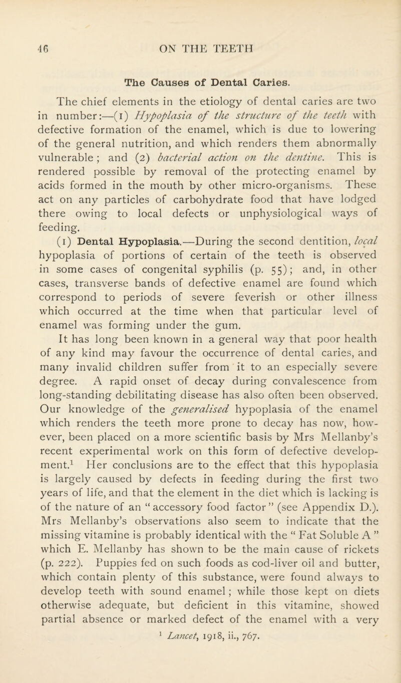 The Causes of Dental Caries. The chief elements in the etiology of dental caries are two in number:—(i) Hypoplasia of the structure of the teeth with defective formation of the enamel, which is due to lowering of the general nutrition, and which renders them abnormally vulnerable; and (2) bacterial action on the dentine. This is rendered possible by removal of the protecting enamel by acids formed in the mouth by other micro-organisms. These act on any particles of carbohydrate food that have lodged there owing to local defects or unphysiological ways of feeding. (1) Dental Hypoplasia.—During the second dentition, local hypoplasia of portions of certain of the teeth is observed in some cases of congenital syphilis (p. 55); and, in other cases, transverse bands of defective enamel are found which correspond to periods of severe feverish or other illness which occurred at the time when that particular level of enamel was forming under the gum. It has long been known in a general way that poor health of any kind may favour the occurrence of dental caries, and many invalid children suffer from it to an especially severe degree. A rapid onset of decay during convalescence from long-standing debilitating disease has also often been observed. Our knowledge of the generalised hypoplasia of the enamel which renders the teeth more prone to decay has now, how¬ ever, been placed on a more scientific basis by Mrs Mellanby’s recent experimental work on this form of defective develop¬ ment.1 Her conclusions are to the effect that this hypoplasia is largely caused by defects in feeding during the first two years of life, and that the element in the diet which is lacking is of the nature of an “ accessory food factor ” (see Appendix D.). Mrs Mellanby’s observations also seem to indicate that the missing vitamine is probably identical with the “ Fat Soluble A ” which E. Mellanby has shown to be the main cause of rickets (p. 222). Puppies fed on such foods as cod-liver oil and butter, which contain plenty of this substance, were found always to develop teeth with sound enamel; while those kept on diets otherwise adequate, but deficient in this vitamine, showed partial absence or marked defect of the enamel with a very 1 Lancet, 1918, ii., 767.