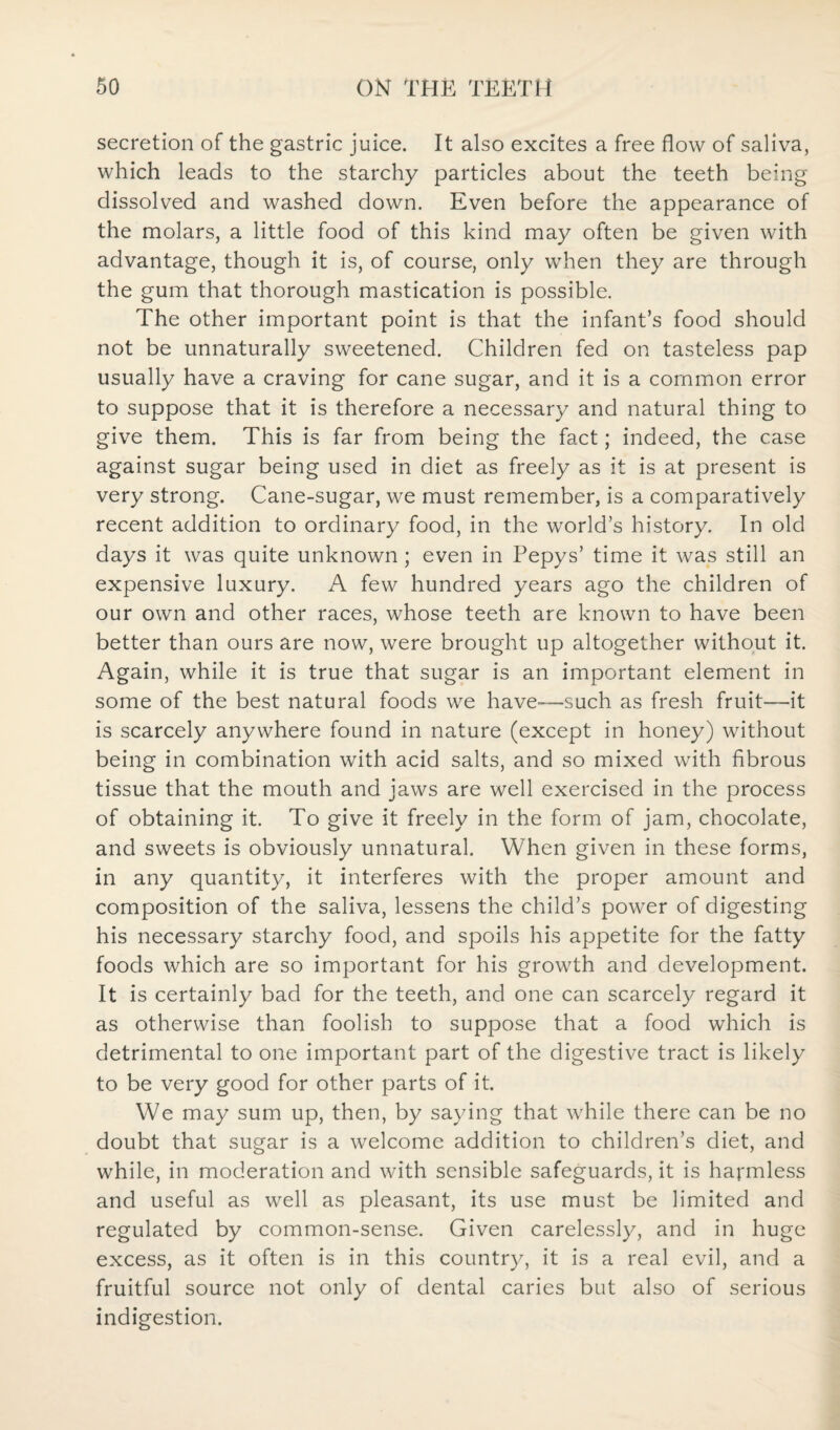 secretion of the gastric juice. It also excites a free flow of saliva, which leads to the starchy particles about the teeth being dissolved and washed down. Even before the appearance of the molars, a little food of this kind may often be given with advantage, though it is, of course, only when they are through the gum that thorough mastication is possible. The other important point is that the infant’s food should not be unnaturally sweetened. Children fed on tasteless pap usually have a craving for cane sugar, and it is a common error to suppose that it is therefore a necessary and natural thing to give them. This is far from being the fact; indeed, the case against sugar being used in diet as freely as it is at present is very strong. Cane-sugar, we must remember, is a comparatively recent addition to ordinary food, in the world’s history. In old days it was quite unknown; even in Pepys’ time it was still an expensive luxury. A few hundred years ago the children of our own and other races, whose teeth are known to have been better than ours are now, were brought up altogether without it. Again, while it is true that sugar is an important element in some of the best natural foods we have-—such as fresh fruit—it is scarcely anywhere found in nature (except in honey) without being in combination with acid salts, and so mixed with fibrous tissue that the mouth and jaws are well exercised in the process of obtaining it. To give it freely in the form of jam, chocolate, and sweets is obviously unnatural. When given in these forms, in any quantity, it interferes with the proper amount and composition of the saliva, lessens the child’s power of digesting his necessary starchy food, and spoils his appetite for the fatty foods which are so important for his growth and development. It is certainly bad for the teeth, and one can scarcely regard it as otherwise than foolish to suppose that a food which is detrimental to one important part of the digestive tract is likely to be very good for other parts of it. We may sum up, then, by saying that while there can be no doubt that sugar is a welcome addition to children’s diet, and while, in moderation and with sensible safeguards, it is harmless and useful as well as pleasant, its use must be limited and regulated by common-sense. Given carelessly, and in huge excess, as it often is in this country, it is a real evil, and a fruitful source not only of dental caries but also of serious indigestion.