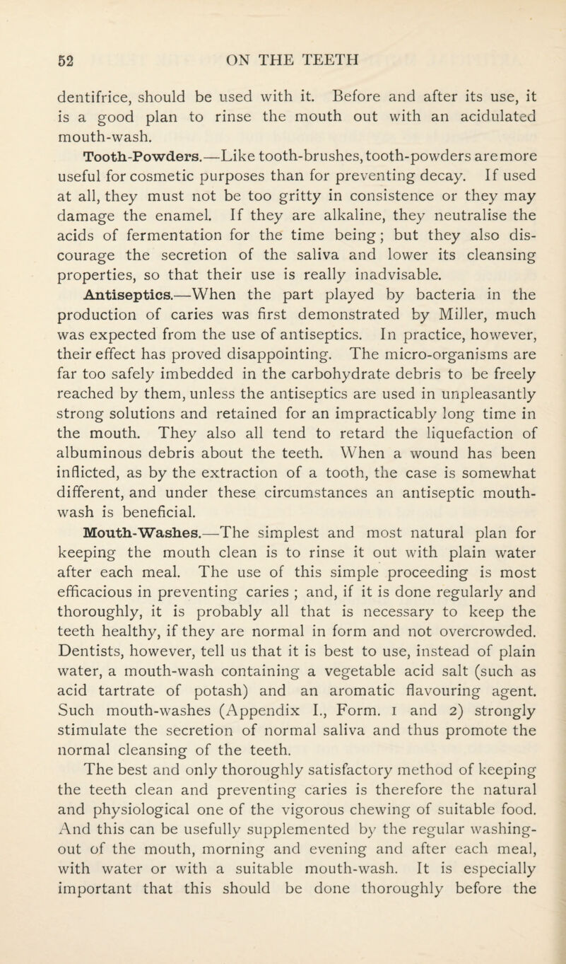 dentifrice, should be used with it. Before and after its use, it is a good plan to rinse the mouth out with an acidulated mouth-wash. Tooth-Powders.—Like tooth-brushes, tooth-powders are more useful for cosmetic purposes than for preventing decay. If used at all, they must not be too gritty in consistence or they may damage the enamel. If they are alkaline, they neutralise the acids of fermentation for the time being; but they also dis¬ courage the secretion of the saliva and lower its cleansing properties, so that their use is really inadvisable. Antiseptics.—When the part played by bacteria in the production of caries was first demonstrated by Miller, much was expected from the use of antiseptics. In practice, however, their effect has proved disappointing. The micro-organisms are far too safely imbedded in the carbohydrate debris to be freely reached by them, unless the antiseptics are used in unpleasantly strong solutions and retained for an impracticably long time in the mouth. They also all tend to retard the liquefaction of albuminous debris about the teeth. When a wound has been inflicted, as by the extraction of a tooth, the case is somewhat different, and under these circumstances an antiseptic mouth¬ wash is beneficial. Mouth-Washes.—The simplest and most natural plan for keeping the mouth clean is to rinse it out with plain water after each meal. The use of this simple proceeding is most efficacious in preventing caries ; and, if it is done regularly and thoroughly, it is probably all that is necessary to keep the teeth healthy, if they are normal in form and not overcrowded. Dentists, however, tell us that it is best to use, instead of plain water, a mouth-wash containing a vegetable acid salt (such as acid tartrate of potash) and an aromatic flavouring agent. Such mouth-washes (Appendix I., Form, i and 2) strongly stimulate the secretion of normal saliva and thus promote the normal cleansing of the teeth. The best and only thoroughly satisfactory method of keeping the teeth clean and preventing caries is therefore the natural and physiological one of the vigorous chewing of suitable food. And this can be usefully supplemented by the regular washing- out of the mouth, morning and evening and after each meal, with water or with a suitable mouth-wash. It is especially important that this should be done thoroughly before the