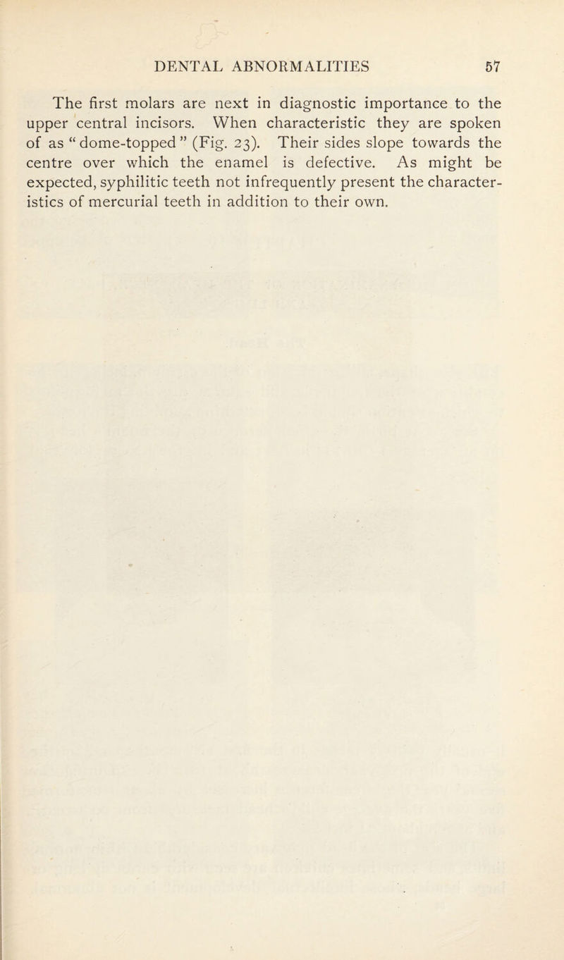 The first molars are next in diagnostic importance to the upper central incisors. When characteristic they are spoken of as “dome-topped” (Fig. 23). Their sides slope towards the centre over which the enamel is defective. As might be expected, syphilitic teeth not infrequently present the character¬ istics of mercurial teeth in addition to their own.
