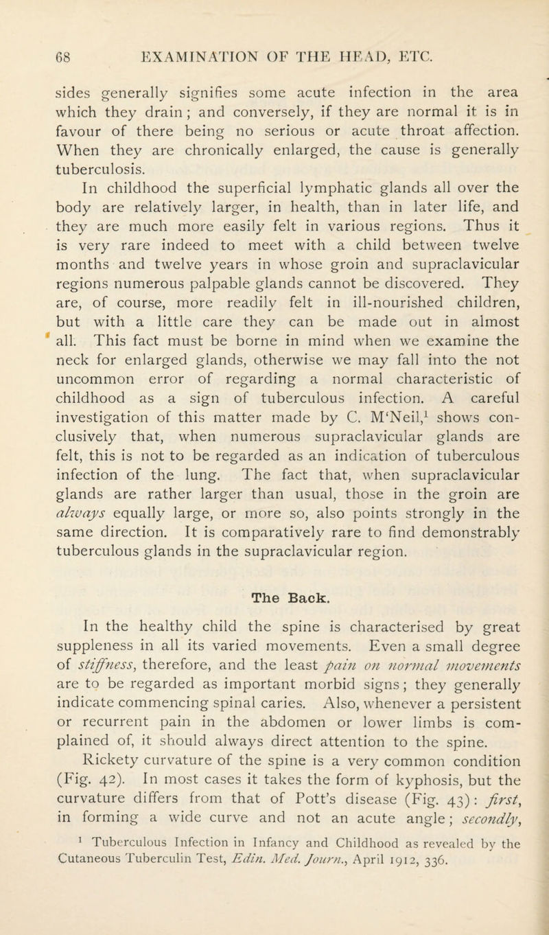 sides generally signifies some acute infection in the area which they drain; and conversely, if they are normal it is in favour of there being no serious or acute throat affection. When they are chronically enlarged, the cause is generally tuberculosis. In childhood the superficial lymphatic glands all over the body are relatively larger, in health, than in later life, and they are much more easily felt in various regions. Thus it is very rare indeed to meet with a child between twelve months and twelve years in whose groin and supraclavicular regions numerous palpable glands cannot be discovered. They are, of course, more readily felt in ill-nourished children, but with a little care they can be made out in almost all. This fact must be borne in mind when we examine the neck for enlarged glands, otherwise we may fall into the not uncommon error of regarding a normal characteristic of childhood as a sign of tuberculous infection. A careful investigation of this matter made by C. M'Neil,1 shows con¬ clusively that, when numerous supraclavicular glands are felt, this is not to be regarded as an indication of tuberculous infection of the lung. The fact that, when supraclavicular glands are rather larger than usual, those in the groin are always equally large, or more so, also points strongly in the same direction. It is comparatively rare to find demonstrably tuberculous glands in the supraclavicular region. The Back. In the healthy child the spine is characterised by great suppleness in all its varied movements. Even a small degree of stiffness, therefore, and the least pain on normal movements are to be regarded as important morbid signs; they generally indicate commencing spinal caries. Also, whenever a persistent or recurrent pain in the abdomen or lower limbs is com¬ plained of, it should always direct attention to the spine. Rickety curvature of the spine is a very common condition (Fig. 42). In most cases it takes the form of kyphosis, but the curvature differs from that of Pott’s disease (Fig. 43): first, in forming a wide curve and not an acute angle; secondly, 1 Tuberculous Infection in Infancy and Childhood as revealed by the Cutaneous Tuberculin Test, Edin. Med. Jo urn., April 1912, 336.