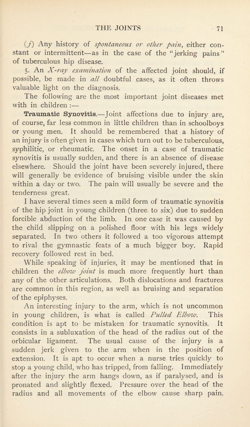 (j) Any history of spo?itaneous or other pain, either con¬ stant or intermittent—as in the case of the “jerking pains” of tuberculous hip disease. 5. An X-ray examination of the affected joint should, if possible, be made in all doubtful cases, as it often throws valuable light on the diagnosis. The following are the most important joint diseases met with in children :— Traumatic Synovitis.—Joint affections due to injury are, of course, far less common in little children than in schoolboys or young men. It should be remembered that a history of an injury is often given in cases which turn out to be tuberculous, syphilitic, or rheumatic. The onset in a case of traumatic synovitis is usually sudden, and there is an absence of disease elsewhere. Should the joint have been severely injured, there will generally be evidence of bruising visible under the skin within a day or two. The pain will usually be severe and the tenderness great. I have several times seen a mild form of traumatic synovitis of the hip joint in young children (three to six) due to sudden forcible abduction of the limb. In one case it was caused by the child slipping on a polished floor with his legs widely separated. In two others it followed a too vigorous attempt to rival the gymnastic feats of a much bigger boy. Rapid recovery followed rest in bed. While speaking of injuries, it may be mentioned that in children the elbow joint is much more frequently hurt than any of the other articulations. Both dislocations and fractures are common in this region, as well as bruising and separation of the epiphyses. An interesting injury to the arm, which is not uncommon in young children, is what is called Pulled Elbow. This condition is apt to be mistaken for traumatic synovitis. It consists in a subluxation of the head of the radius out of the orbicular ligament. The usual cause of the injury is a sudden jerk given to the arm when in the position of extension. It is apt to occur when a nurse tries quickly to stop a young child, who has tripped, from falling. Immediately after the injury the arm hangs down, as if paralysed, and is pronated and slightly flexed. Pressure over the head of the radius and all movements of the elbow cause sharp pain.