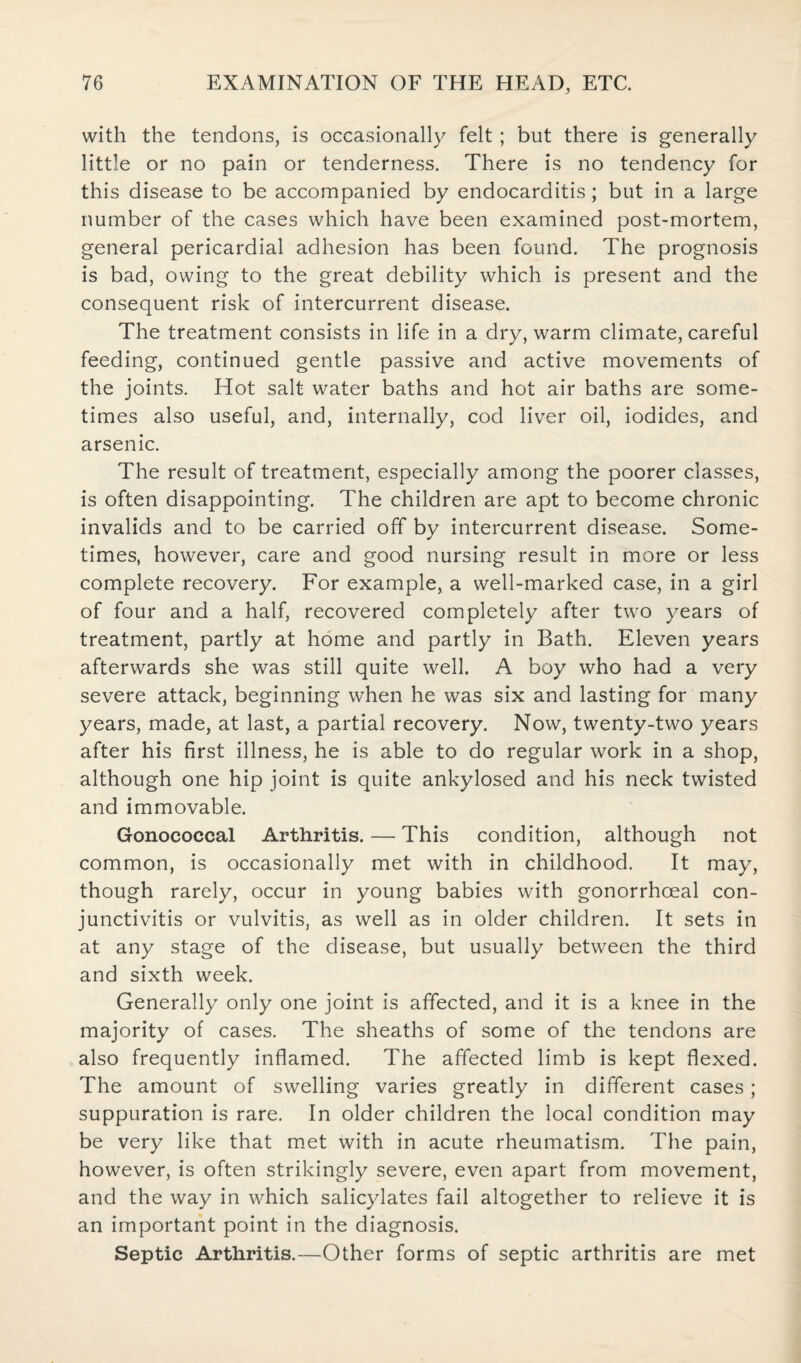 with the tendons, is occasionally felt ; but there is generally little or no pain or tenderness. There is no tendency for this disease to be accompanied by endocarditis; but in a large number of the cases which have been examined post-mortem, general pericardial adhesion has been found. The prognosis is bad, owing to the great debility which is present and the consequent risk of intercurrent disease. The treatment consists in life in a dry, warm climate, careful feeding, continued gentle passive and active movements of the joints. Hot salt water baths and hot air baths are some¬ times also useful, and, internally, cod liver oil, iodides, and arsenic. The result of treatment, especially among the poorer classes, is often disappointing. The children are apt to become chronic invalids and to be carried off by intercurrent disease. Some¬ times, however, care and good nursing result in more or less complete recovery. For example, a well-marked case, in a girl of four and a half, recovered completely after two years of treatment, partly at home and partly in Bath. Eleven years afterwards she was still quite well. A boy who had a very severe attack, beginning when he was six and lasting for many years, made, at last, a partial recovery. Now, twenty-two years after his first illness, he is able to do regular work in a shop, although one hip joint is quite ankylosed and his neck twisted and immovable. Gonococcal Arthritis. — This condition, although not common, is occasionally met with in childhood. It may, though rarely, occur in young babies with gonorrhoeal con¬ junctivitis or vulvitis, as well as in older children. It sets in at any stage of the disease, but usually between the third and sixth week. Generally only one joint is affected, and it is a knee in the majority of cases. The sheaths of some of the tendons are also frequently inflamed. The affected limb is kept flexed. The amount of swelling varies greatly in different cases; suppuration is rare. In older children the local condition may be very like that met with in acute rheumatism. The pain, however, is often strikingly severe, even apart from movement, and the way in which salicylates fail altogether to relieve it is an important point in the diagnosis. Septic Arthritis.—Other forms of septic arthritis are met