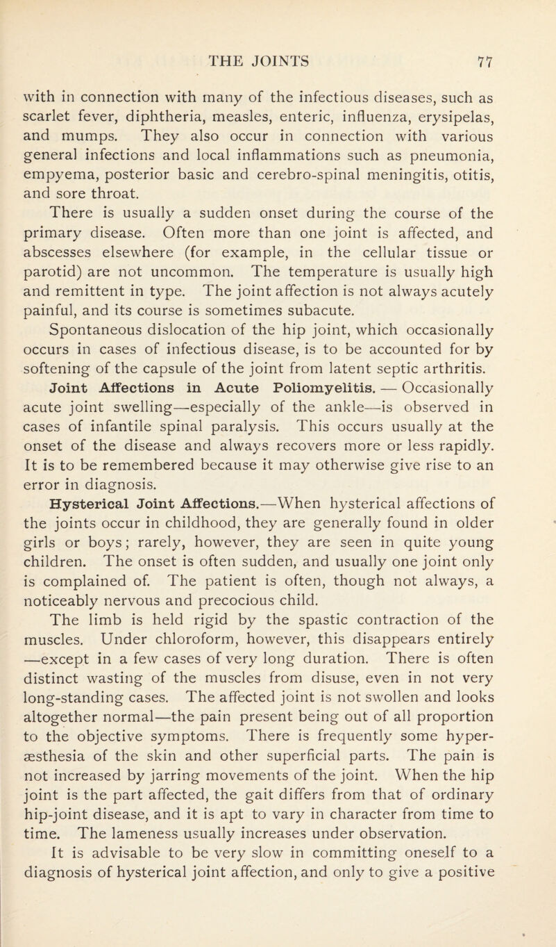 with in connection with many of the infectious diseases, such as scarlet fever, diphtheria, measles, enteric, influenza, erysipelas, and mumps. They also occur in connection with various general infections and local inflammations such as pneumonia, empyema, posterior basic and cerebro-spinal meningitis, otitis, and sore throat. There is usually a sudden onset during the course of the primary disease. Often more than one joint is affected, and abscesses elsewhere (for example, in the cellular tissue or parotid) are not uncommon. The temperature is usually high and remittent in type. The joint affection is not always acutely painful, and its course is sometimes subacute. Spontaneous dislocation of the hip joint, which occasionally occurs in cases of infectious disease, is to be accounted for by softening of the capsule of the joint from latent septic arthritis. Joint Affections in Acute Poliomyelitis. — Occasionally acute joint swelling—especially of the ankle—is observed in cases of infantile spinal paralysis. This occurs usually at the onset of the disease and always recovers more or less rapidly. It is to be remembered because it may otherwise give rise to an error in diagnosis. Hysterical Joint Affections.—When hysterical affections of the joints occur in childhood, they are generally found in older girls or boys; rarely, however, they are seen in quite young children. The onset is often sudden, and usually one joint only is complained of. The patient is often, though not always, a noticeably nervous and precocious child. The limb is held rigid by the spastic contraction of the muscles. Under chloroform, however, this disappears entirely —except in a few cases of very long duration. There is often distinct wasting of the muscles from disuse, even in not very long-standing cases. The affected joint is not swollen and looks altogether normal—the pain present being out of all proportion to the objective symptoms. There is frequently some hyper- aesthesia of the skin and other superficial parts. The pain is not increased by jarring movements of the joint. When the hip joint is the part affected, the gait differs from that of ordinary hip-joint disease, and it is apt to vary in character from time to time. The lameness usually increases under observation. It is advisable to be very slow in committing oneself to a diagnosis of hysterical joint affection, and only to give a positive