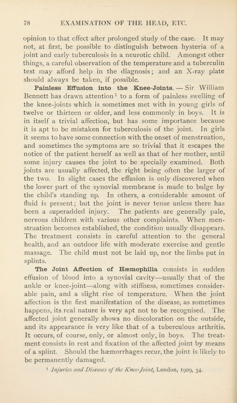 opinion to that effect after prolonged study of the case. It may not, at first, be possible to distinguish between hysteria of a joint and early tuberculosis in a neurotic child. Amongst other things, a careful observation of the temperature and a tuberculin test may afford help in the diagnosis; and an X-ray plate should always be taken, if possible. Painless Effusion into the Knee-Joints. — Sir William Bennett has drawn attention1 to a form of painless swelling of the knee-joints which is sometimes met with in young girls of twelve or thirteen or older, and less commonly in boys. It is in itself a trivial affection, but has some importance because it is apt to be mistaken for tuberculosis of the joint. In girls it seems to have some connection with the onset of menstruation, and sometimes the symptoms are so trivial that it escapes the notice of the patient herself as well as that of her mother, until some injury causes the joint to be specially examined. Both joints are usually affected, the right being often the larger of the two. In slight cases the effusion is only discovered when the lower part of the synovial membrane is made to bulge by the child’s standing up. In others, a considerable amount of fluid is present; but the joint is never tense unless there has been a superadded injury. The patients are generally pale, nervous children with various other complaints. When men¬ struation becomes established, the condition usually disappears. The treatment consists in careful attention to the general health, and an outdoor life with moderate exercise and gentle massage. The child must not be laid up, nor the limbs put in splints. The Joint Affection of Haemophilia consists in sudden effusion of blood into a synovial cavity—usually that of the ankle or knee-joint—along with stiffness, sometimes consider¬ able pain, and a slight rise of temperature. When the joint affection is the first manifestation of the disease, as sometimes happens, its real nature is very apt not to be recognised. The affected joint generally shows no discoloration on the outside, and its appearance is very like that of a tuberculous arthritis. It occurs, of course, only, or almost only, in boys. The treat¬ ment consists in rest and fixation of the affected joint by means of a splint. Should the haemorrhages recur, the joint is likely to be permanently damaged. 1 Injuries and Diseases of the Knee-Joint, London, 1909, 34.