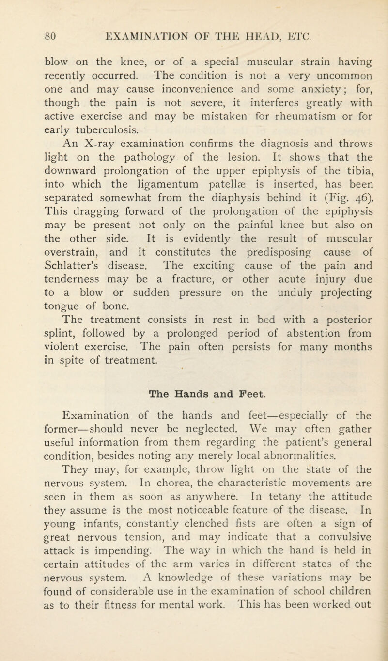 blow on the knee, or of a special muscular strain having recently occurred. The condition is not a very uncommon one and may cause inconvenience and some anxiety; for, though the pain is not severe, it interferes greatly with active exercise and may be mistaken for rheumatism or for early tuberculosis. An X-ray examination confirms the diagnosis and throws light on the pathology of the lesion. It shows that the downward prolongation of the upper epiphysis of the tibia, into which the ligamentum patellae is inserted, has been separated somewhat from the diaphysis behind it (Fig. 46). This dragging forward of the prolongation of the epiphysis may be present not only on the painful knee but also on the other side. It is evidently the result of muscular overstrain, and it constitutes the predisposing cause of Schlatter’s disease. The exciting cause of the pain and tenderness may be a fracture, or other acute injury due to a blow or sudden pressure on the unduly projecting tongue of bone. The treatment consists in rest in bed with a posterior splint, followed by a prolonged period of abstention from violent exercise. The pain often persists for many months in spite of treatment. The Hands and Feet. Examination of the hands and feet—especially of the former—should never be neglected. We may often gather useful information from them regarding the patient’s general condition, besides noting any merely local abnormalities. They may, for example, throw light on the state of the nervous system. In chorea, the characteristic movements are seen in them as soon as anywhere. In tetany the attitude they assume is the most noticeable feature of the disease. In young infants, constantly clenched fists are often a sign of great nervous tension, and may indicate that a convulsive attack is impending. The way in which the hand is held in certain attitudes of the arm varies in different states of the nervous system. A knowledge of these variations may be found of considerable use in the examination of school children as to their fitness for mental work. This has been worked out