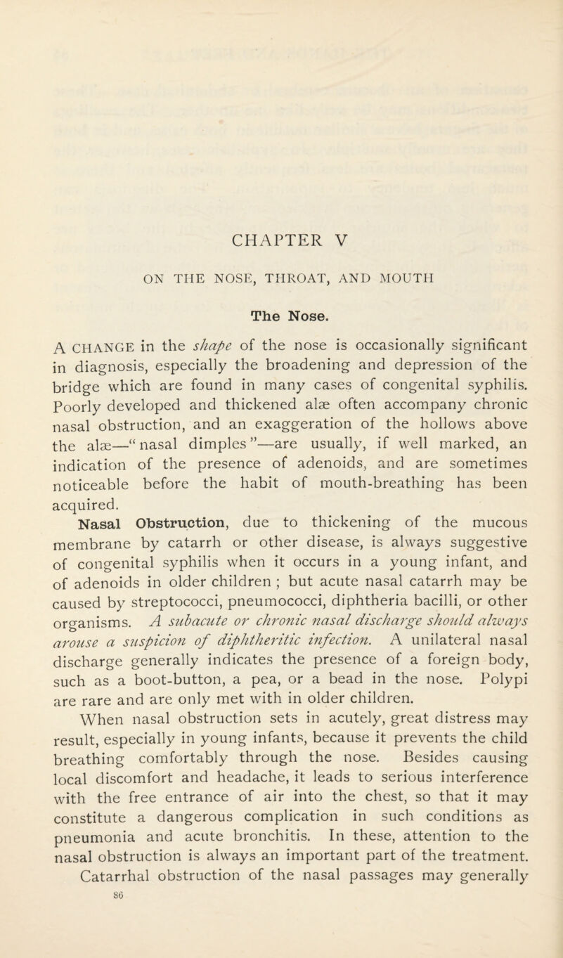 ON THE NOSE, THROAT, AND MOUTH The Nose. A CHANGE in the shape of the nose is occasionally significant in diagnosis, especially the broadening and depression of the bridge which are found in many cases of congenital syphilis. Poorly developed and thickened alae often accompany chronic nasal obstruction, and an exaggeration of the hollows above the alae—“nasal dimples”—are usually, if well marked, an indication of the presence of adenoids, and are sometimes noticeable before the habit of mouth-breathing has been acquired. Nasal Obstruction, due to thickening of the mucous membrane by catarrh or other disease, is always suggestive of congenital syphilis when it occurs in a young infant, and of adenoids in older children ; but acute nasal catarrh may be caused by streptococci, pneumococci, diphtheria bacilli, or other organisms. A subacute or chronic nasal discharge should always arouse a suspicion of diphtheritic infection. A unilateral nasal discharge generally indicates the presence of a foreign body, such as a boot-button, a pea, or a bead in the nose. Polypi are rare and are only met with in older children. When nasal obstruction sets in acutely, great distress may result, especially in young infants, because it prevents the child breathing comfortably through the nose. Besides causing local discomfort and headache, it leads to serious interference with the free entrance of air into the chest, so that it may constitute a dangerous complication in such conditions as pneumonia and acute bronchitis. In these, attention to the nasal obstruction is always an important part of the treatment. Catarrhal obstruction of the nasal passages may generally 8G