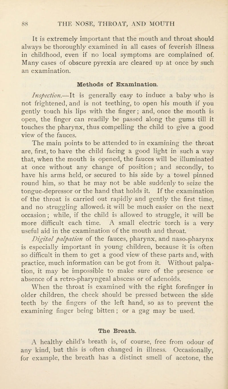 It is extremely important that the mouth and throat should always be thoroughly examined in all cases of feverish illness in childhood, even if no local symptoms are complained of. Many cases of obscure pyrexia are cleared up at once by such an examination. Methods of Examination. Inspection.—It is generally easy to induce a baby who is not frightened, and is not teething, to open his mouth if you gently touch his lips with the finger; and, once the mouth is open, the finger can readily be passed along the gums till it touches the pharynx, thus compelling the child to give a good view of the fauces. The main points to be attended to in examining the throat are, first, to have the child facing a good light in such a way that, when the mouth is opened, the fauces will be illuminated at once without any change of position; and secondly, to have his arms held, or secured to his side by a towel pinned round him, so that he may not be able suddenly to seize the tongue-depressor or the hand that holds it. If the examination of the throat is carried out rapidly and gently the first time, and no struggling allowed, it will be much easier on the next occasion ; while, if the child is allowed to struggle, it will be more difficult each time. A small electric torch is a very useful aid in the examination of the mouth and throat. Digital palpation of the fauces, pharynx, and naso-pharynx is especially important in young children, because it is often so difficult in them to get a good view of these parts and, with practice, much information can be got from it. Without palpa¬ tion, it may be impossible to make sure of the presence or absence of a retro-pharyngeal abscess or of adenoids. When the throat is examined with the right forefinger in older children, the cheek should be pressed between the side teeth by the fingers of the left hand, so as to prevent the examining finger being bitten ; or a gag may be used. The Breath. A healthy child’s breath is, of course, free from odour of any kind, but this is often changed in illness. Occasionally, for example, the breath has a distinct smell of acetone, the