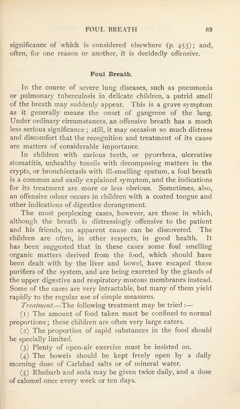 significance of which is considered elsewhere (p. 453); and, often, for one reason or another, it is decidedly offensive. Foul Breath. In the course of severe lung diseases, such as pneumonia or pulmonary tuberculosis in delicate children, a putrid smell of the breath may suddenly appear. This is a grave symptom as it generally means the onset of gangrene of the lung. Under ordinary circumstances, an offensive breath has a much less serious significance ; still, it may occasion so much distress and discomfort that the recognition and treatment of its cause are matters of considerable importance. In children with carious teeth, or pyorrhoea, ulcerative stomatitis, unhealthy tonsils with decomposing matters in the crypts, or bronchiectasis with ill-smelling sputum, a foul breath is a common and easily explained symptom, and the indications for its treatment are more or less obvious. Sometimes, also, an offensive odour occurs in children with a coated tongue and other indications of digestive derangement. The most perplexing cases, however, are those in which, although the breath is distressingly offensive to the patient and his friends, no apparent cause can be discovered. The children are often, in other respects, in good health. It has been suggested that in these cases some foul smelling organic matters derived from the food, which should have been dealt with by the liver and bowel, have escaped these purifiers of the system, and are being excreted by the glands of the upper digestive and respiratory mucous membranes instead. Some of the cases are very intractable, but many of them yield rapidly to the regular use of simple measures. Treatment.—The following treatment may be tried :— (1) The amount of food taken must be confined to normal proportions; these children are often very large eaters. (2) The proportion of sapid substances in the food should be specially limited. (3) Plenty of open-air exercise must be insisted on. (4) The bowels should be kept freely open by a daily morning dose of Carlsbad salts or of mineral water. (5) Rhubarb and soda may be given twice daily, and a dose of calomel once every week or ten days.