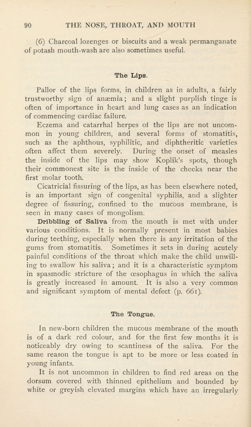 (6) Charcoal lozenges or biscuits and a weak permanganate of potash mouth-wash are also sometimes useful. The Lips. Pallor of the lips forms, in children as in adults, a fairly trustworthy sign of anaemia; and a slight purplish tinge is often of importance in heart and lung cases as an indication of commencing cardiac failure. Eczema and catarrhal herpes of the lips are not uncom¬ mon in young children, and several forms of stomatitis, such as the aphthous, syphilitic, and diphtheritic varieties often affect them severely. During the onset of measles the inside of the lips may show Koplik’s spots, though their commonest site is the inside of the cheeks near the first molar tooth. Cicatricial fissuring of the lips, as has been elsewhere noted, is an important sign of congenital syphilis, and a slighter degree of fissuring, confined to the mucous membrane, is seen in many cases of mongolism. Dribbling of Saliva from the mouth is met with under various conditions. It is normally present in most babies during teething, especially when there is any irritation of the gums from stomatitis. Sometimes it sets in during acutely painful conditions of the throat which make the child unwill¬ ing to swallow his saliva; and it is a characteristic symptom in spasmodic stricture of the oesophagus in which the saliva is greatly increased in amount. It is also a very common and significant symptom of mental defect (p. 661). The Tongue. In new-born children the mucous membrane of the mouth is of a dark red colour, and for the first few months it is noticeably dry owing to scantiness of the saliva. For the same reason the tongue is apt to be more or less coated in young infants. It is not uncommon in children to find red areas on the dorsum covered with thinned epithelium and bounded by white or greyish elevated margins which have an irregularly