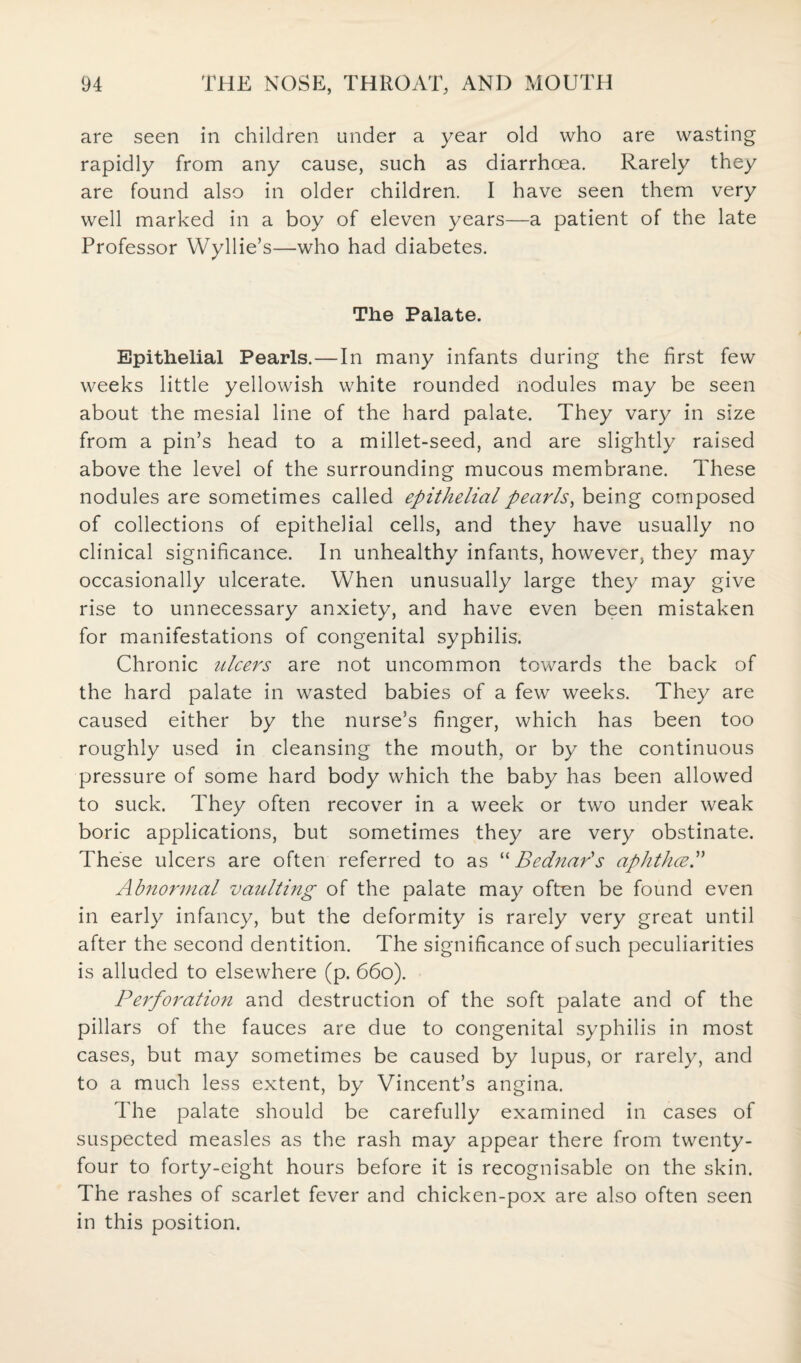 are seen in children under a year old who are wasting rapidly from any cause, such as diarrhoea. Rarely they are found also in older children. I have seen them very well marked in a boy of eleven years—a patient of the late Professor Wyllie’s—who had diabetes. The Palate. Epithelial Pearls.—In many infants during the first few weeks little yellowish white rounded nodules may be seen about the mesial line of the hard palate. They vary in size from a pin’s head to a millet-seed, and are slightly raised above the level of the surrounding mucous membrane. These nodules are sometimes called epithelial pearls, being composed of collections of epithelial cells, and they have usually no clinical significance. In unhealthy infants, however, they may occasionally ulcerate. When unusually large they may give rise to unnecessary anxiety, and have even been mistaken for manifestations of congenital syphilis. Chronic ulcers are not uncommon towards the back of the hard palate in wasted babies of a few weeks. They are caused either by the nurse’s finger, which has been too roughly used in cleansing the mouth, or by the continuous pressure of some hard body which the baby has been allowed to suck. They often recover in a week or two under weak boric applications, but sometimes they are very obstinate. These ulcers are often referred to as “ Bednar's aphthce Abnormal vaulting of the palate may often be found even in early infancy, but the deformity is rarely very great until after the second dentition. The significance of such peculiarities is alluded to elsewhere (p. 660). Perforation and destruction of the soft palate and of the pillars of the fauces are due to congenital syphilis in most cases, but may sometimes be caused by lupus, or rarely, and to a much less extent, by Vincent’s angina. The palate should be carefully examined in cases of suspected measles as the rash may appear there from twenty- four to forty-eight hours before it is recognisable on the skin. The rashes of scarlet fever and chicken-pox are also often seen in this position.