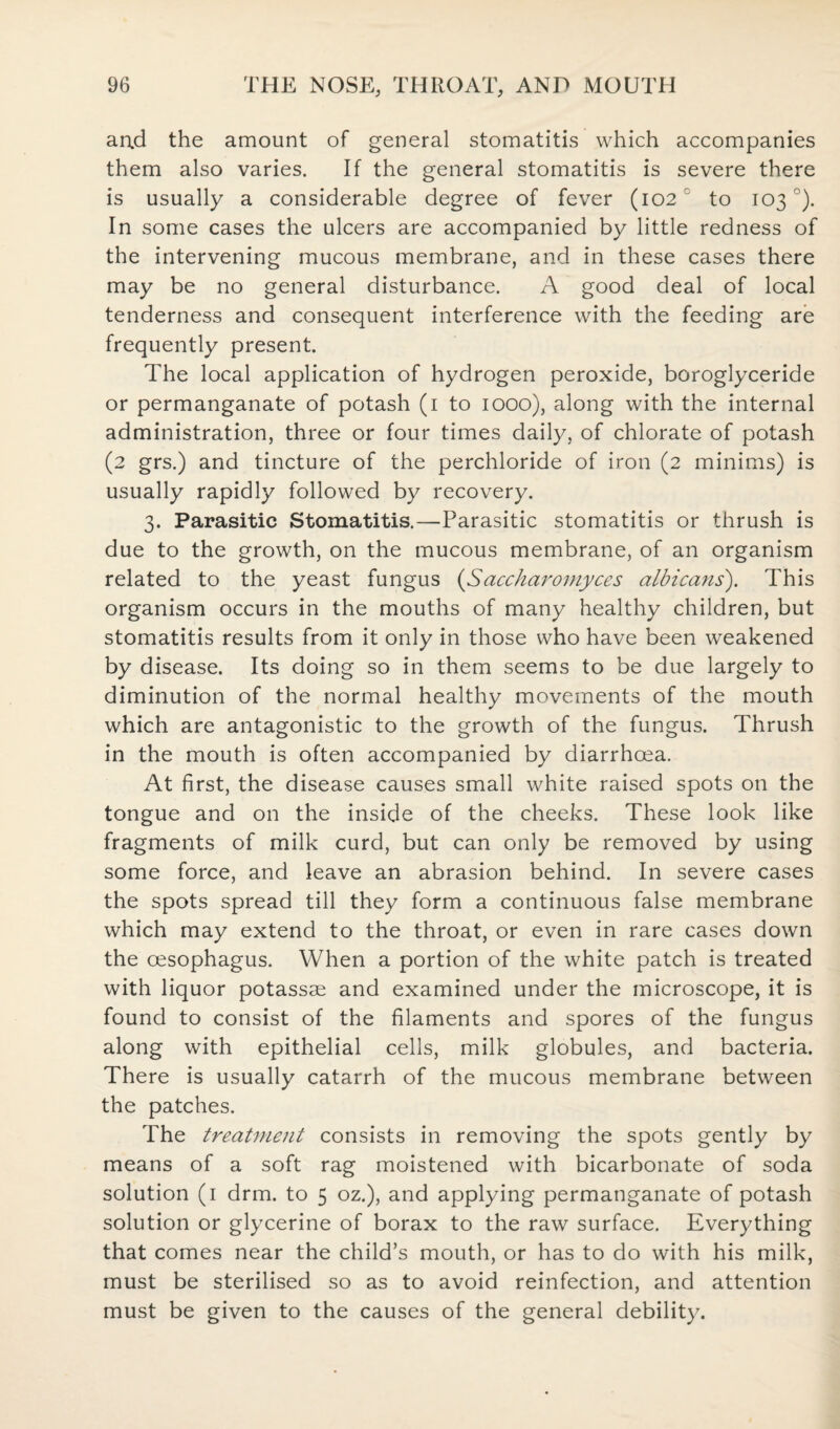 aad the amount of general stomatitis which accompanies them also varies. If the general stomatitis is severe there is usually a considerable degree of fever (102 to 103 °). In some cases the ulcers are accompanied by little redness of the intervening mucous membrane, and in these cases there may be no general disturbance. A good deal of local tenderness and consequent interference with the feeding are frequently present. The local application of hydrogen peroxide, boroglyceride or permanganate of potash (1 to 1000), along with the internal administration, three or four times daily, of chlorate of potash (2 grs.) and tincture of the perchloride of iron (2 minims) is usually rapidly followed by recovery. 3. Parasitic Stomatitis.—Parasitic stomatitis or thrush is due to the growth, on the mucous membrane, of an organism related to the yeast fungus (Saccharomyces albicans). This organism occurs in the mouths of many healthy children, but stomatitis results from it only in those who have been weakened by disease. Its doing so in them seems to be due largely to diminution of the normal healthy movements of the mouth which are antagonistic to the growth of the fungus. Thrush in the mouth is often accompanied by diarrhoea. At first, the disease causes small white raised spots on the tongue and on the inside of the cheeks. These look like fragments of milk curd, but can only be removed by using some force, and leave an abrasion behind. In severe cases the spots spread till they form a continuous false membrane which may extend to the throat, or even in rare cases down the oesophagus. When a portion of the white patch is treated with liquor potassae and examined under the microscope, it is found to consist of the filaments and spores of the fungus along with epithelial cells, milk globules, and bacteria. There is usually catarrh of the mucous membrane between the patches. The treatment consists in removing the spots gently by means of a soft rag moistened with bicarbonate of soda solution (1 drm. to 5 oz.), and applying permanganate of potash solution or glycerine of borax to the raw surface. Everything that comes near the child’s mouth, or has to do with his milk, must be sterilised so as to avoid reinfection, and attention must be given to the causes of the general debility.