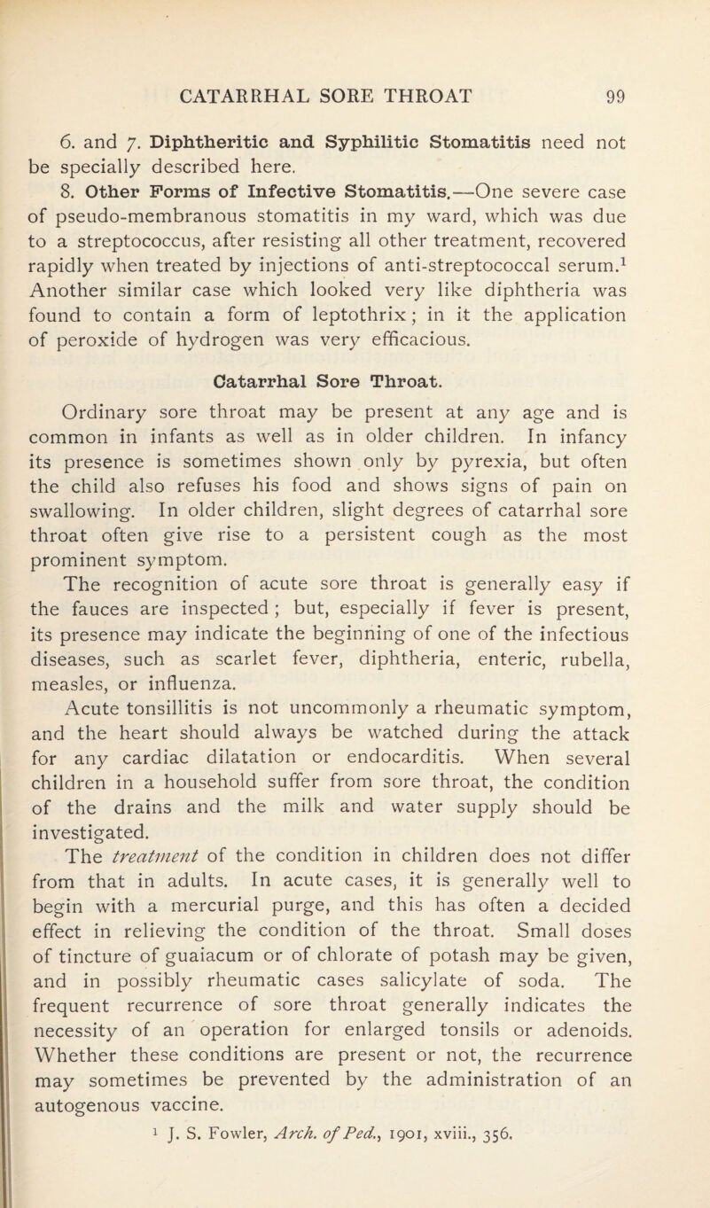 6. and 7. Diphtheritic and Syphilitic Stomatitis need not be specially described here. 8. Other Forms of Infective Stomatitis.—One severe case of pseudo-membranous stomatitis in my ward, which was due to a streptococcus, after resisting all other treatment, recovered rapidly when treated by injections of anti-streptococcal serum.1 Another similar case which looked very like diphtheria was found to contain a form of leptothrix; in it the application of peroxide of hydrogen was very efficacious. Catarrhal Sore Throat. Ordinary sore throat may be present at any age and is common in infants as well as in older children. In infancy its presence is sometimes shown only by pyrexia, but often the child also refuses his food and shows signs of pain on swallowing. In older children, slight degrees of catarrhal sore throat often give rise to a persistent cough as the most prominent symptom. The recognition of acute sore throat is generally easy if the fauces are inspected ; but, especially if fever is present, its presence may indicate the beginning of one of the infectious diseases, such as scarlet fever, diphtheria, enteric, rubella, measles, or influenza. Acute tonsillitis is not uncommonly a rheumatic symptom, and the heart should always be watched during the attack for any cardiac dilatation or endocarditis. When several children in a household suffer from sore throat, the condition of the drains and the milk and water supply should be investigated. The treatment of the condition in children does not differ from that in adults. In acute cases, it is generally well to begin with a mercurial purge, and this has often a decided effect in relieving the condition of the throat. Small doses of tincture of guaiacum or of chlorate of potash may be given, and in possibly rheumatic cases salicylate of soda. The frequent recurrence of sore throat generally indicates the necessity of an operation for enlarged tonsils or adenoids. Whether these conditions are present or not, the recurrence may sometimes be prevented by the administration of an autogenous vaccine. 1 J. S. Fowler, Arch. of Ped., 1901, xviii., 356,