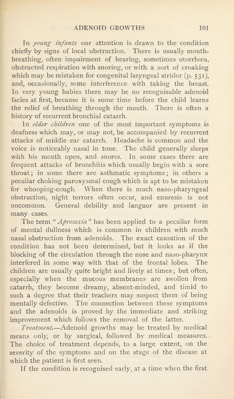 In young infants our attention is drawn to the condition chiefly by signs of local obstruction. There is usually mouth¬ breathing, often impairment of hearing, sometimes otorrhcea, obstructed respiration with snoring, or with a sort of croaking which may be mistaken for congenital laryngeal stridor (p. 531), and, occasionally, seme interference with taking the breast. In very young babies there may be no recognisable adenoid facies at first, because it is some time before the child learns the relief of breathing through the mouth. There is often a history of recurrent bronchial catarrh. In older children one of the most important symptoms is deafness which may, or may not, be accompanied by recurrent attacks of middle ear catarrh. Headache is common and the voice is noticeably nasal in tone. The child generally sleeps with his mouth open, and snores. In some cases there are frequent attacks of bronchitis which usually begin with a sore throat; in some there are asthmatic symptoms; in others a peculiar choking paroxysmal cough which is apt to be mistaken for whooping-cough. When there is much naso-pharyngeal obstruction, night terrors often occur, and enuresis is not uncommon. General debility and languor are present in many cases. The term “ Aprosexia has been applied to a peculiar form of mental dullness which is common in children with much nasal obstruction from adenoids. The exact causation of the condition has not been determined, but it looks as if the blocking of the circulation through the nose and naso-pharynx interfered in some way with that of the frontal lobes. The children are usually quite bright and lively at times; but often, especially when the mucous membranes are swollen from catarrh, they become dreamy, absent-minded, and timid to such a degree that their teachers may suspect them of being mentally defective. The connection between these symptoms and the adenoids is proved by the immediate and striking improvement which follows the removal of the latter. Treatment.—Adenoid growths may be treated by medical means only, or by surgical, followed by medical measures. . The choice of treatment depends, to a large extent, on the severity of the symptoms and on the stage of the disease at which the patient is first seen. If the condition is recognised early, at a time when the first