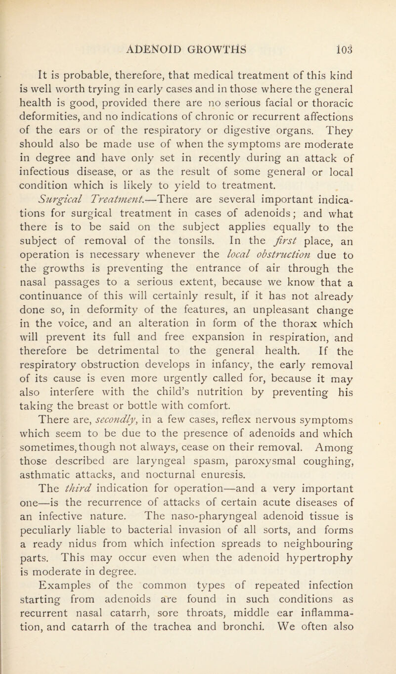 It is probable, therefore, that medical treatment of this kind is well worth trying in early cases and in those where the general health is good, provided there are no serious facial or thoracic deformities, and no indications of chronic or recurrent affections of the ears or of the respiratory or digestive organs. They should also be made use of when the symptoms are moderate in degree and have only set in recently during an attack of infectious disease, or as the result of some general or local condition which is likely to yield to treatment. Surgical Treatment.—There are several important indica¬ tions for surgical treatment in cases of adenoids; and what there is to be said on the subject applies equally to the subject of removal of the tonsils. In the first place, an operation is necessary whenever the local obstruction due to the growths is preventing the entrance of air through the nasal passages to a serious extent, because we know that a continuance of this will certainly result, if it has not already done so, in deformity of the features, an unpleasant change in the voice, and an alteration in form of the thorax which will prevent its full and free expansion in respiration, and therefore be detrimental to the general health. If the respiratory obstruction develops in infancy, the early removal of its cause is even more urgently called for, because it may also interfere with the child’s nutrition by preventing his taking the breast or bottle with comfort. There are, secondly, in a few cases, reflex nervous symptoms which seem to be due to the presence of adenoids and which sometimes, though not always, cease on their removal. Among those described are laryngeal spasm, paroxysmal coughing, asthmatic attacks, and nocturnal enuresis. The third indication for operation—and a very important one—is the recurrence of attacks of certain acute diseases of an infective nature. The naso-pharyngeal adenoid tissue is peculiarly liable to bacterial invasion of all sorts, and forms a ready nidus from which infection spreads to neighbouring parts. This may occur even when the adenoid hypertrophy is moderate in degree. Examples of the common types of repeated infection starting from adenoids are found in such conditions as recurrent nasal catarrh, sore throats, middle ear inflamma¬ tion, and catarrh of the trachea and bronchi. We often also