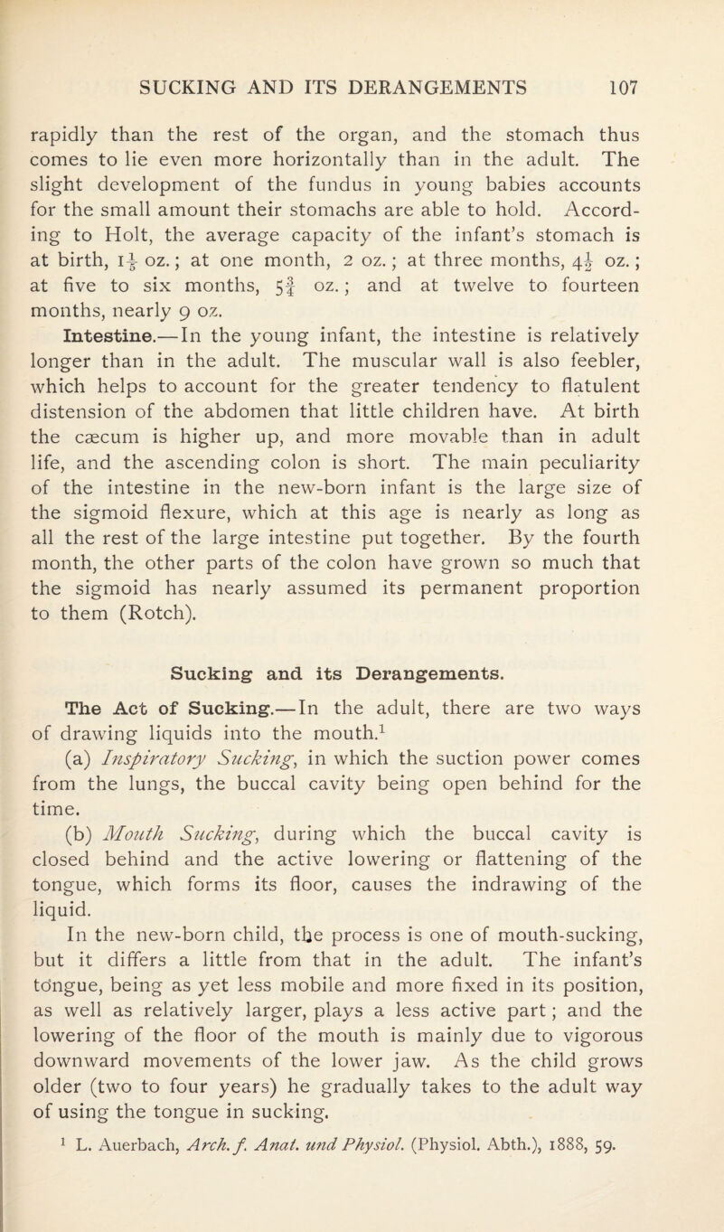 rapidly than the rest of the organ, and the stomach thus comes to lie even more horizontally than in the adult. The slight development of the fundus in young babies accounts for the small amount their stomachs are able to hold. Accord¬ ing to Holt, the average capacity of the infant’s stomach is at birth, i^- oz.; at one month, 2 oz.; at three months, \\ oz.; at five to six months, 5J oz.; and at twelve to fourteen months, nearly 9 oz. Intestine.—In the young infant, the intestine is relatively longer than in the adult. The muscular wall is also feebler, which helps to account for the greater tendency to flatulent distension of the abdomen that little children have. At birth the caecum is higher up, and more movable than in adult life, and the ascending colon is short. The main peculiarity of the intestine in the new-born infant is the large size of the sigmoid flexure, which at this age is nearly as long as all the rest of the large intestine put together. By the fourth month, the other parts of the colon have grown so much that the sigmoid has nearly assumed its permanent proportion to them (Rotch). Sucking and its Derangements. The Act of Sucking.— In the adult, there are two ways of drawing liquids into the mouth.1 (a) Inspiratory Sucking, in which the suction power comes from the lungs, the buccal cavity being open behind for the time. (b) Mouth Sucking, during which the buccal cavity is closed behind and the active lowering or flattening of the tongue, which forms its floor, causes the indrawing of the liquid. In the new-born child, the process is one of mouth-sucking, but it differs a little from that in the adult. The infant’s tdngue, being as yet less mobile and more fixed in its position, as well as relatively larger, plays a less active part; and the lowering of the floor of the mouth is mainly due to vigorous downward movements of the lower jaw. As the child grows older (two to four years) he gradually takes to the adult way of using the tongue in sucking.