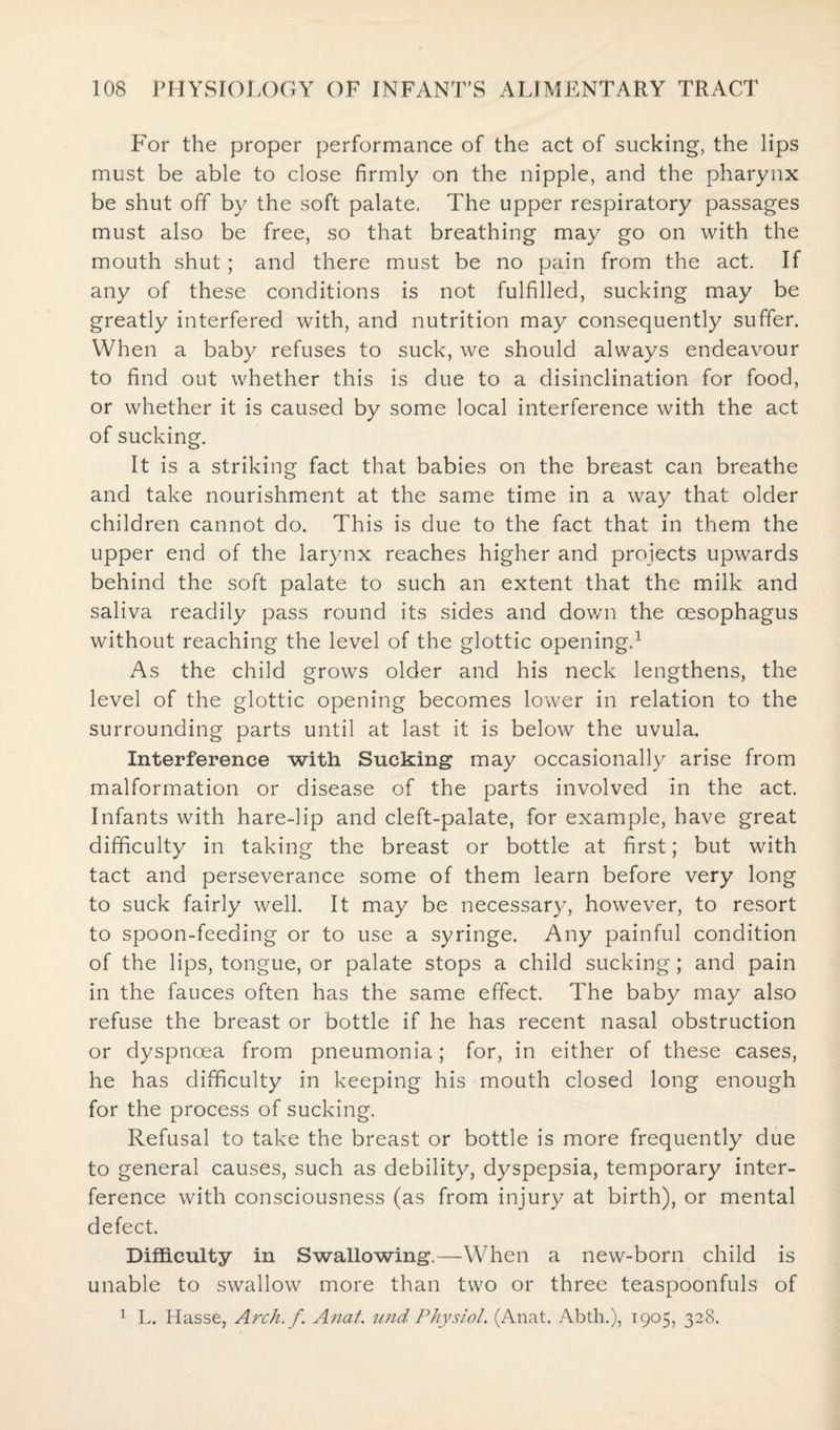 For the proper performance of the act of sucking, the lips must be able to close firmly on the nipple, and the pharynx be shut off by the soft palate. The upper respiratory passages must also be free, so that breathing may go on with the mouth shut; and there must be no pain from the act. If any of these conditions is not fulfilled, sucking may be greatly interfered with, and nutrition may consequently suffer. When a baby refuses to suck, we should always endeavour to find out whether this is due to a disinclination for food, or whether it is caused by some local interference with the act of sucking. It is a striking fact that babies on the breast can breathe and take nourishment at the same time in a way that older children cannot do. This is due to the fact that in them the upper end of the larynx reaches higher and projects upwards behind the soft palate to such an extent that the milk and saliva readily pass round its sides and down the oesophagus without reaching the level of the glottic opening.1 As the child grows older and his neck lengthens, the level of the glottic opening becomes lower in relation to the surrounding parts until at last it is below the uvula. Interference with Sucking may occasionally arise from malformation or disease of the parts involved in the act. Infants with hare-lip and cleft-palate, for example, have great difficulty in taking the breast or bottle at first; but with tact and perseverance some of them learn before very long to suck fairly well. It may be necessary, however, to resort to spoon-feeding or to use a syringe. Any painful condition of the lips, tongue, or palate stops a child sucking; and pain in the fauces often has the same effect. The baby may also refuse the breast or bottle if he has recent nasal obstruction or dyspnoea from pneumonia; for, in either of these cases, he has difficulty in keeping his mouth closed long enough for the process of sucking. Refusal to take the breast or bottle is more frequently due to general causes, such as debility, dyspepsia, temporary inter¬ ference with consciousness (as from injury at birth), or mental defect. Difficulty in Swallowing.—When a new-born child is unable to swallow more than two or three teaspoonfuls of