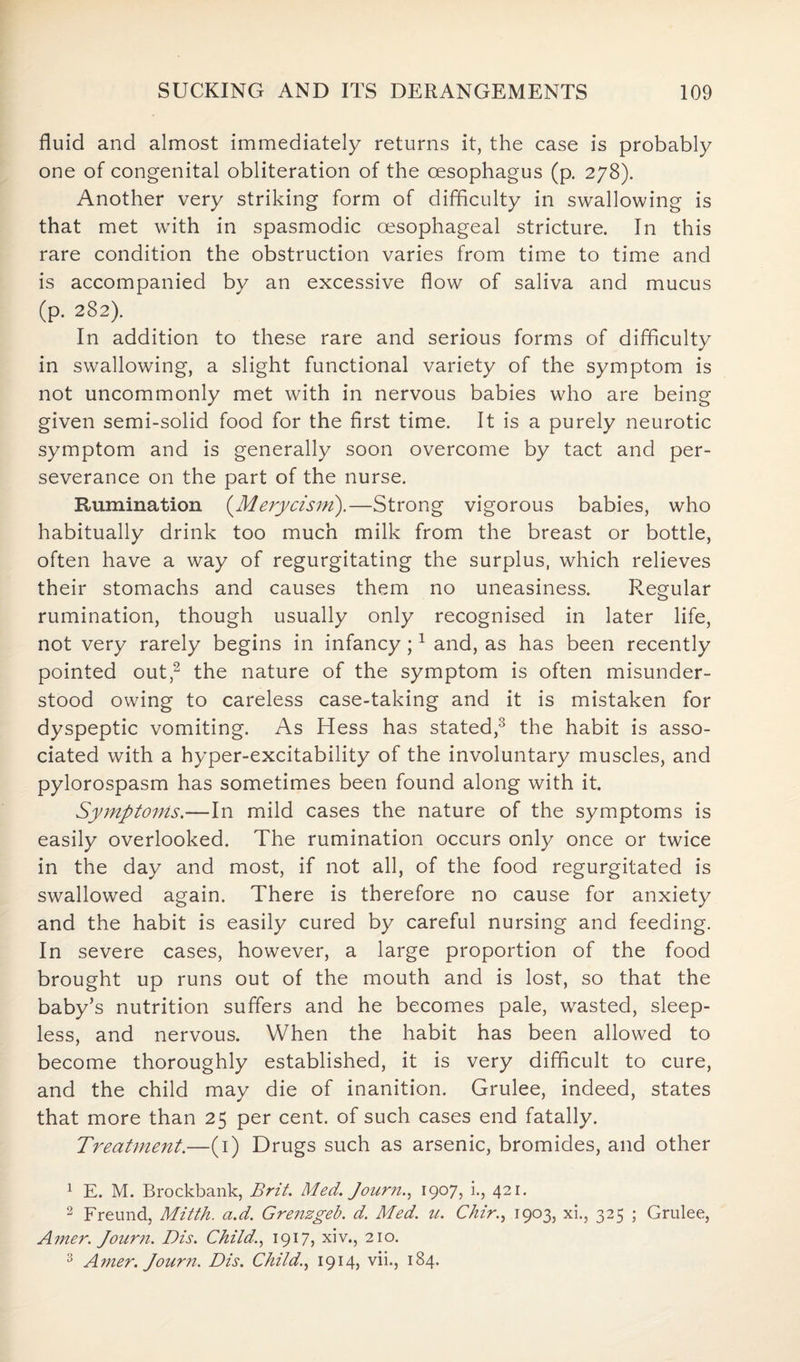 fluid and almost immediately returns it, the case is probably one of congenital obliteration of the oesophagus (p. 278). Another very striking form of difficulty in swallowing is that met with in spasmodic oesophageal stricture. In this rare condition the obstruction varies from time to time and is accompanied by an excessive flow of saliva and mucus (p. 282). In addition to these rare and serious forms of difficulty in swallowing, a slight functional variety of the symptom is not uncommonly met with in nervous babies who are being given semi-solid food for the first time. It is a purely neurotic symptom and is generally soon overcome by tact and per¬ severance on the part of the nurse. Rumination (Merycism).—Strong vigorous babies, who habitually drink too much milk from the breast or bottle, often have a way of regurgitating the surplus, which relieves their stomachs and causes them no uneasiness. Regular rumination, though usually only recognised in later life, not very rarely begins in infancy;1 and, as has been recently pointed out,2 the nature of the symptom is often misunder¬ stood owing to careless case-taking and it is mistaken for dyspeptic vomiting. As Hess has stated,3 the habit is asso¬ ciated with a hyper-excitability of the involuntary muscles, and pylorospasm has sometimes been found along with it. Symptoms.—In mild cases the nature of the symptoms is easily overlooked. The rumination occurs only once or twice in the day and most, if not all, of the food regurgitated is swallowed again. There is therefore no cause for anxiety and the habit is easily cured by careful nursing and feeding. In severe cases, however, a large proportion of the food brought up runs out of the mouth and is lost, so that the baby’s nutrition suffers and he becomes pale, wasted, sleep¬ less, and nervous. When the habit has been allowed to become thoroughly established, it is very difficult to cure, and the child may die of inanition. Grulee, indeed, states that more than 25 per cent, of such cases end fatally. Treatment.—(1) Drugs such as arsenic, bromides, and other 1 E. M. Brockbank, Brit. Med. Journ., 1907, i., 421. 2 Freund, Mitth. a.d. Grenzgeb. d. Med. u. Chir., 1903, xi., 325 ; Grulee, Amer. Journ. Dis. Child,., 1917, xiv., 210. 3 Amer. Journ. Dis. Child., 19145 vii., 184.