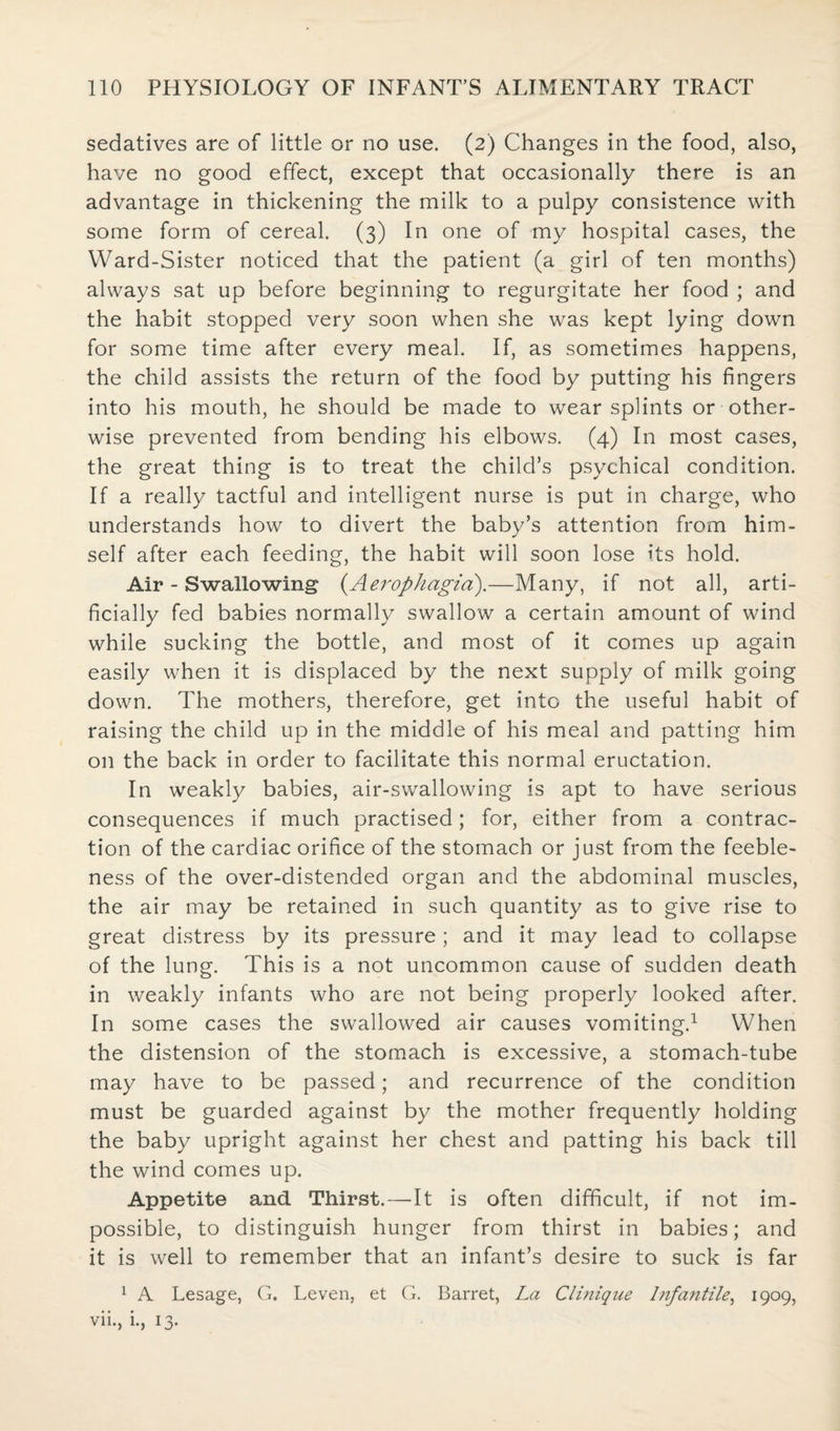 sedatives are of little or no use. (2) Changes in the food, also, have no good effect, except that occasionally there is an advantage in thickening the milk to a pulpy consistence with some form of cereal. (3) In one of my hospital cases, the Ward-Sister noticed that the patient (a girl of ten months) always sat up before beginning to regurgitate her food ; and the habit stopped very soon when she was kept lying down for some time after every meal. If, as sometimes happens, the child assists the return of the food by putting his fingers into his mouth, he should be made to wear splints or other¬ wise prevented from bending his elbows. (4) In most cases, the great thing is to treat the child’s psychical condition. If a really tactful and intelligent nurse is put in charge, who understands how to divert the baby’s attention from him¬ self after each feeding, the habit will soon lose its hold. Air - Swallowing (.Aerophagia).—Many, if not all, arti¬ ficially fed babies normally swallow a certain amount of wind while sucking the bottle, and most of it comes up again easily when it is displaced by the next supply of milk going down. The mothers, therefore, get into the useful habit of raising the child up in the middle of his meal and patting him on the back in order to facilitate this normal eructation. In weakly babies, air-swallowing is apt to have serious consequences if much practised; for, either from a contrac¬ tion of the cardiac orifice of the stomach or just from the feeble¬ ness of the over-distended organ and the abdominal muscles, the air may be retained in such quantity as to give rise to great distress by its pressure; and it may lead to collapse of the lung. This is a not uncommon cause of sudden death in weakly infants who are not being properly looked after. In some cases the swallowed air causes vomiting.1 When the distension of the stomach is excessive, a stomach-tube may have to be passed; and recurrence of the condition must be guarded against by the mother frequently holding the baby upright against her chest and patting his back till the wind comes up. Appetite and Thirst.—It is often difficult, if not im¬ possible, to distinguish hunger from thirst in babies; and it is well to remember that an infant’s desire to suck is far 1 A Lesage, G. Leven, et G. Barret, La Clinique Infantile, 1909, vii., i., 13.