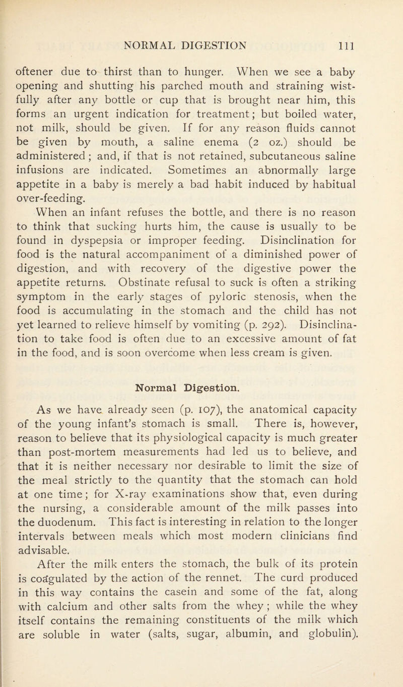 oftener due to thirst than to hunger. When we see a baby opening and shutting his parched mouth and straining wist¬ fully after any bottle or cup that is brought near him, this forms an urgent indication for treatment; but boiled water, not milk, should be given. If for any reason fluids cannot be given by mouth, a saline enema (2 oz.) should be administered; and, if that is not retained, subcutaneous saline infusions are indicated. Sometimes an abnormally large appetite in a baby is merely a bad habit induced by habitual over-feeding. When an infant refuses the bottle, and there is no reason to think that sucking hurts him, the cause is usually to be found in dyspepsia or improper feeding. Disinclination for food is the natural accompaniment of a diminished power of digestion, and with recovery of the digestive power the appetite returns. Obstinate refusal to suck is often a striking symptom in the early stages of pyloric stenosis, when the food is accumulating in the stomach and the child has not yet learned to relieve himself by vomiting (p. 292). Disinclina¬ tion to take food is often due to an excessive amount of fat in the food, and is soon overcome when less cream is given. Normal Digestion. As we have already seen (p. 107), the anatomical capacity of the young infant’s stomach is small. There is, however, reason to believe that its physiological capacity is much greater than post-mortem measurements had led us to believe, and that it is neither necessary nor desirable to limit the size of the meal strictly to the quantity that the stomach can hold at one time; for X-ray examinations show that, even during the nursing, a considerable amount of the milk passes into the duodenum. This fact is interesting in relation to the longer intervals between meals which most modern clinicians find advisable. After the milk enters the stomach, the bulk of its protein is coa'gulated by the action of the rennet. The curd produced in this way contains the casein and some of the fat, along with calcium and other salts from the whey ; while the whey itself contains the remaining constituents of the milk which are soluble in water (salts, sugar, albumin, and globulin).