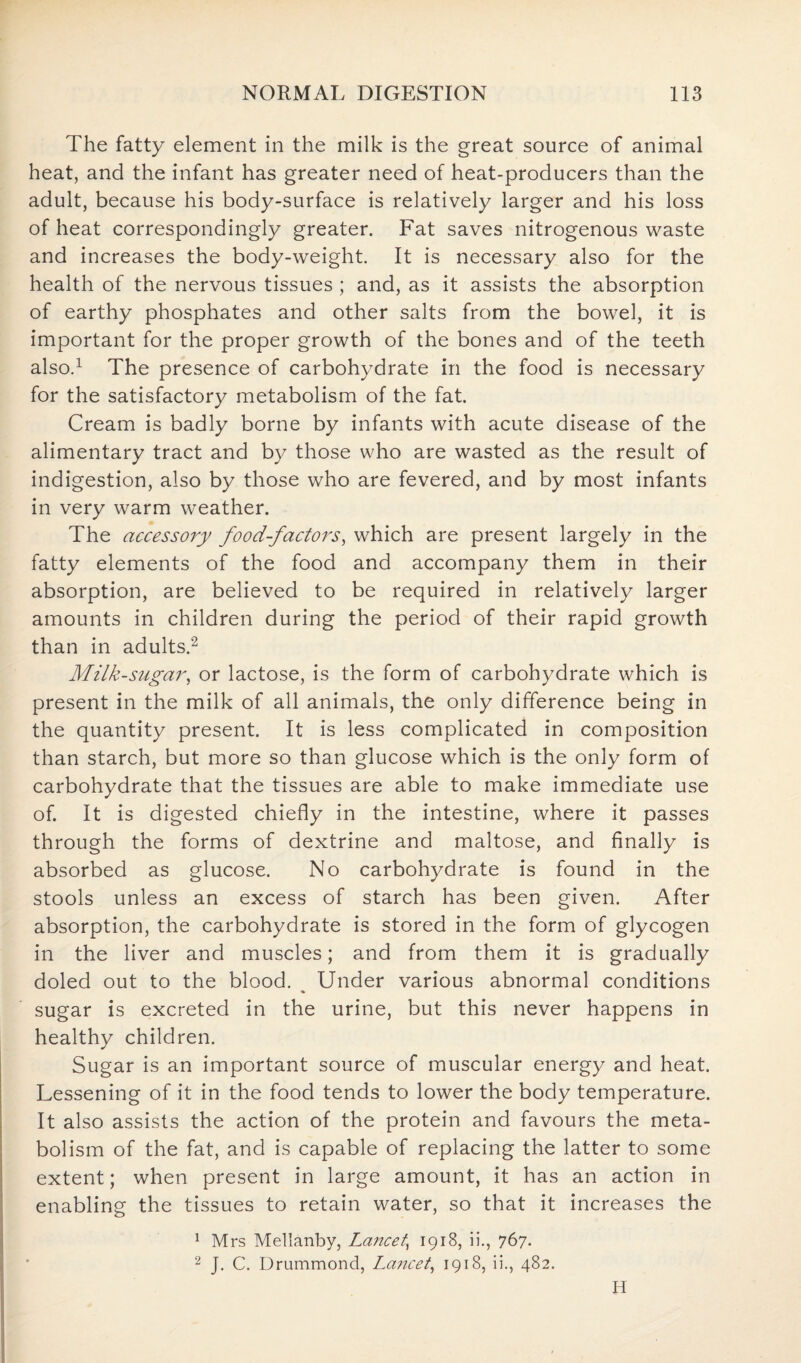 The fatty element in the milk is the great source of animal heat, and the infant has greater need of heat-producers than the adult, because his body-surface is relatively larger and his loss of heat correspondingly greater. Fat saves nitrogenous waste and increases the body-weight. It is necessary also for the health of the nervous tissues ; and, as it assists the absorption of earthy phosphates and other salts from the bowel, it is important for the proper growth of the bones and of the teeth also.1 The presence of carbohydrate in the food is necessary for the satisfactory metabolism of the fat. Cream is badly borne by infants with acute disease of the alimentary tract and by those who are wasted as the result of indigestion, also by those who are fevered, and by most infants in very warm weather. The accessory food-factors, which are present largely in the fatty elements of the food and accompany them in their absorption, are believed to be required in relatively larger amounts in children during the period of their rapid growth than in adults.2 Milk-sugar, or lactose, is the form of carbohydrate which is present in the milk of all animals, the only difference being in the quantity present. It is less complicated in composition than starch, but more so than glucose which is the only form of carbohydrate that the tissues are able to make immediate use of. It is digested chiefly in the intestine, where it passes through the forms of dextrine and maltose, and finally is absorbed as glucose. No carbohydrate is found in the stools unless an excess of starch has been given. After absorption, the carbohydrate is stored in the form of glycogen in the liver and muscles; and from them it is gradually doled out to the blood. Under various abnormal conditions % sugar is excreted in the urine, but this never happens in healthy children. Sugar is an important source of muscular energy and heat. Lessening of it in the food tends to lower the body temperature. It also assists the action of the protein and favours the meta¬ bolism of the fat, and is capable of replacing the latter to some extent; when present in large amount, it has an action in enabling the tissues to retain water, so that it increases the 1 Mrs Mellanby, Lancet\ 1918, ii., 767. 2 J. C. Drummond, Lancet, 1918, ii., 482. H