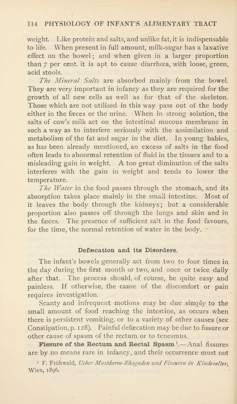 weight. Like protein and salts, and unlike fat, it is indispensable to life. When present in full amount, milk-sugar has a laxative effect on the bowel; and when given in a larger proportion than 7 per cent, it is apt to cause diarrhoea, with loose, green, acid stools. The Mineral Salts are absorbed mainly from the bowel. They are very important in infancy as they are required for the growth of all new cells as well as for that of the skeleton. Those which are not utilised in this way pass out of the body either in the faeces or the urine. When in strong solution, the salts of cow’s milk act on the intestinal mucous membrane in such a way as to interfere seriously with the assimilation and metabolism of the fat and sugar in the diet. In young babies, as has been already mentioned, an excess of salts in the food often leads to abnormal retention of fluid in the tissues and to a misleading gain in weight. A too great diminution of the salts interferes with the gain in weight and tends to lower the temperature. The Water in the food passes through the stomach, and its absorption takes place mainly in the small intestine. Most of it leaves the body through the kidneys; but a considerable proportion also passes off through the lungs and skin and in the faeces. The presence of sufficient salt in the food favours, for the time, the normal retention of water in the body. Defaecation and its Disorders. The infant’s bowels generally act from two to four times in the day during the first month or two, and once or twice daily after that. The process should, of course, be quite easy and painless. If otherwise, the cause of the discomfort or pain requires investigation. Scanty and infrequent motions may be due simply to the small amount of food reaching the intestine, as occurs when there is persistent vomiting, or to a variety of other causes (see Constipation, p. 128). Painful defaecation may be due to fissure or other cause of spasm of the rectum or to tenesmus. Fissure of the Rectum and Rectal Spasm1.—Anal fissures are by no means rare in infancy, and their occurrence must not 1 F. Friihwald, Ueber Mastdarm-Rhagade?i und Fissuren in Khidesalter, Wien, 1896.