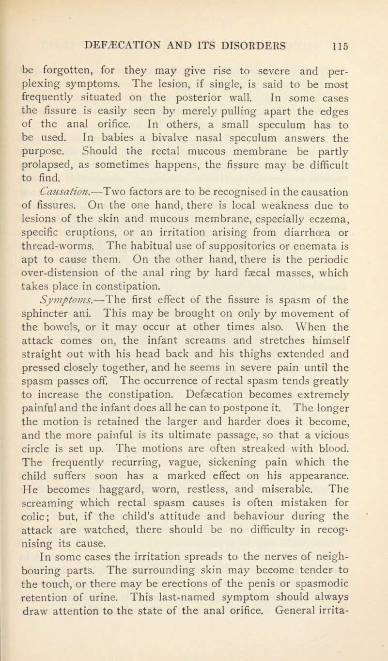 be forgotten, for they may give rise to severe and per¬ plexing symptoms. The lesion, if single, is said to be most frequently situated on the posterior wall. In some cases the fissure is easily seen by merely pulling apart the edges of the anal orifice. In others, a small speculum has to be used. In babies a bivalve nasal speculum answers the purpose. Should the rectal mucous membrane be partly prolapsed, as sometimes happens, the fissure may be difficult to find. Causation.—Two factors are to be recognised in the causation of fissures. On the one hand, there is local weakness due to lesions of the skin and mucous membrane, especially eczema, specific eruptions, or an irritation arising from diarrhoea or thread-worms. The habitual use of suppositories or enemata is apt to cause them. On the other hand, there is the periodic over-distension of the anal ring by hard faecal masses, which takes place in constipation. Symptoms.—The first effect of the fissure is spasm of the sphincter ani. This may be brought on only by movement of the bowels, or it may occur at other times also. When the attack comes on, the infant screams and stretches himself straight out with his head back and his thighs extended and pressed closely together, and he seems in severe pain until the spasm passes off. The occurrence of rectal spasm tends greatly to increase the constipation. Defaecation becomes extremely painful and the infant does all he can to postpone it. The longer the motion is retained the larger and harder does it become, and the more painful is its ultimate passage, so that a vicious circle is set up. The motions are often streaked with blood. The frequently recurring, vague, sickening pain which the child suffers soon has a marked effect on his appearance. He becomes haggard, worn, restless, and miserable. The screaming which rectal spasm causes is often mistaken for colic; but, if the child’s attitude and behaviour during the attack are watched, there should be no difficulty in recog¬ nising its cause. In some cases the irritation spreads to the nerves of neigh¬ bouring parts. The surrounding skin may become tender to the touch, or there may be erections of the penis or spasmodic retention of urine. This last-named symptom should always draw attention to the state of the anal orifice. General irrita-