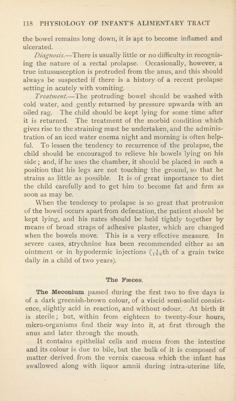 the bowel remains long down, it is apt to become inflamed and ulcerated. Diagnosis.—There is usually little or no difficulty in recognis¬ ing the nature of a rectal prolapse. Occasionally, however, a true intussusception is protruded from the anus, and this should always be suspected if there is a history of a recent prolapse setting in acutely with vomiting. Treatment.—The protruding bowel should be washed with cold water, and gently returned by pressure upwards with an oiled rag. The child should be kept lying for some time after it is returned. The treatment of the morbid condition which gives rise to the straining must be undertaken, and the adminis¬ tration of an iced water enema night and morning is often help¬ ful. To lessen the tendency to recurrence of the prolapse, the child should be encouraged to relieve his bowels lying on his side; and, if he uses the chamber, it should be placed in such a position that his legs are not touching the ground, so that he strains as little as possible. It is of great importance to diet the child carefully and to get him to become fat and firm as soon as may be. When the tendency to prolapse is so great that protrusion of the bowel occurs apart from defecation, the patient should be kept lying, and his nates should be held tightly together by means of broad straps of adhesive plaster, which are changed when the bowels move. This is a very effective measure. In severe cases, strychnine has been recommended either as an ointment or in hypodermic injections (-rthrth of a grain twice daily in a child of two years). The Faeces. The Meconium passed during the first two to five days is of a dark greenish-brown colour, of a viscid semi-solid consist¬ ence, slightly acid in reaction, and without odour. At birth it is sterile; but, within from eighteen to twenty-four hours, micro-organisms find their way into it, at first through the anus and later through the mouth. It contains epithelial cells and mucus from the intestine and its colour is due to bile, but the bulk of it is composed of matter derived from the vernix caseosa which the infant has swallowed along with liquor amnii during intra-uterine life.