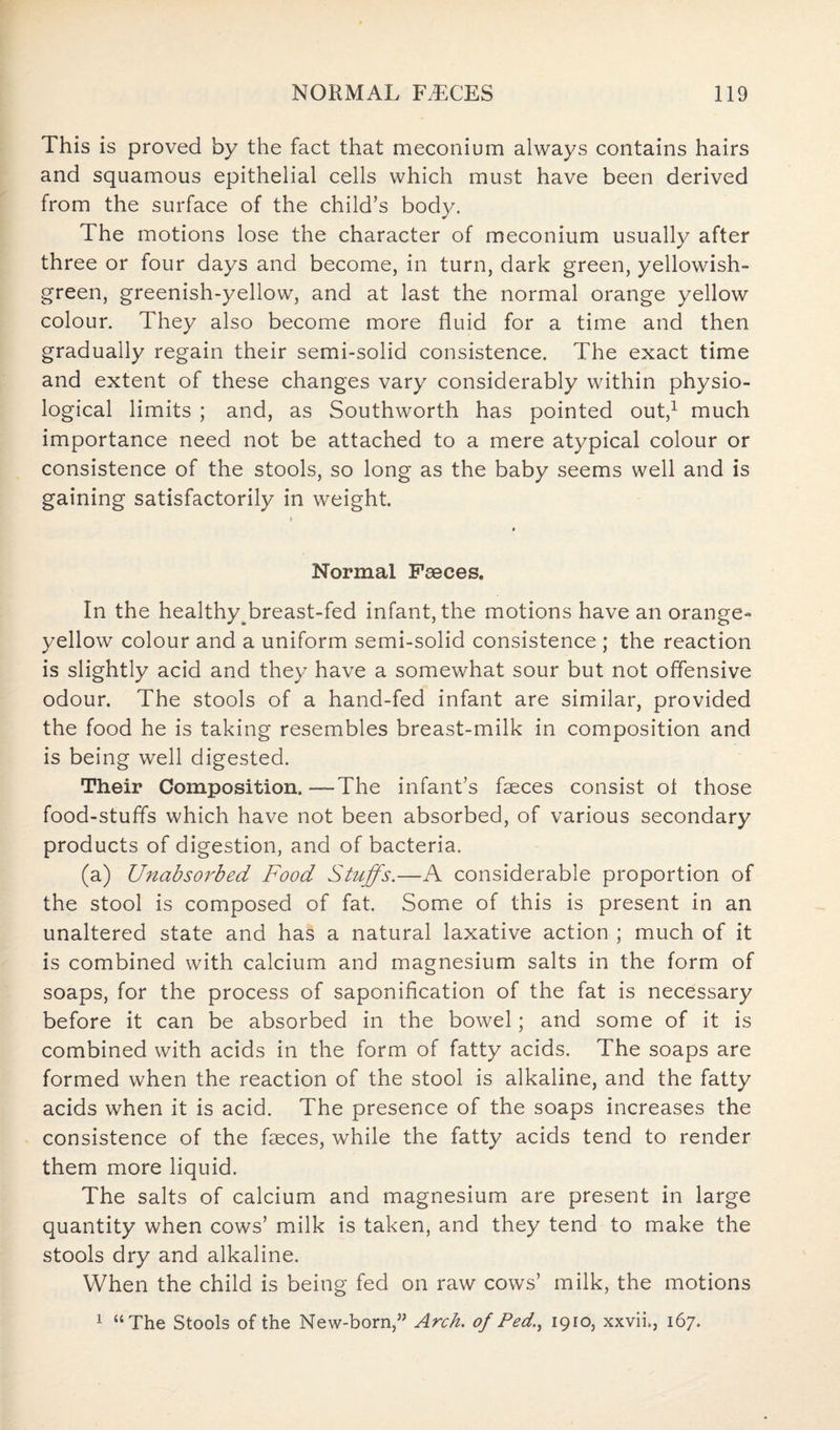 This is proved by the fact that meconium always contains hairs and squamous epithelial cells which must have been derived from the surface of the child’s body. The motions lose the character of meconium usually after three or four days and become, in turn, dark green, yellowish- green, greenish-yellow, and at last the normal orange yellow colour. They also become more fluid for a time and then gradually regain their semi-solid consistence. The exact time and extent of these changes vary considerably within physio¬ logical limits ; and, as Southworth has pointed out,1 much importance need not be attached to a mere atypical colour or consistence of the stools, so long as the baby seems well and is gaining satisfactorily in weight. i Normal Faeces. In the healthy^breast-fed infant, the motions have an orange- yellow colour and a uniform semi-solid consistence ; the reaction is slightly acid and they have a somewhat sour but not offensive odour. The stools of a hand-fed infant are similar, provided the food he is taking resembles breast-milk in composition and is being well digested. Their Composition.—The infant’s faeces consist ol those food-stuffs which have not been absorbed, of various secondary products of digestion, and of bacteria. (a) Unabsorbed Food Stuffs.—A considerable proportion of the stool is composed of fat. Some of this is present in an unaltered state and has a natural laxative action ; much of it is combined with calcium and magnesium salts in the form of soaps, for the process of saponification of the fat is necessary before it can be absorbed in the bowel; and some of it is combined with acids in the form of fatty acids. The soaps are formed when the reaction of the stool is alkaline, and the fatty acids when it is acid. The presence of the soaps increases the consistence of the faeces, while the fatty acids tend to render them more liquid. The salts of calcium and magnesium are present in large quantity when cows’ milk is taken, and they tend to make the stools dry and alkaline. When the child is being fed on raw cows’ milk, the motions 1 “The Stools of the New-born,” Arch, of Ped., 1910, xxvii., 167.