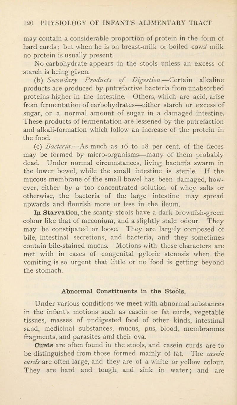 may contain a considerable proportion of protein in the form of hard curds ; but when he is on breast-milk or boiled cows’ milk no protein is usually present. No carbohydrate appears in the stools unless an excess of starch is being given. (b) Secondary Products of Digestion.—Certain alkaline products are produced by putrefactive bacteria from unabsorbed proteins higher in the intestine. Others, which are acid, arise from fermentation of carbohydrates—either starch or excess of sugar, or a normal amount of sugar in a damaged intestine. These products of fermentation are lessened by the putrefaction and alkali-formation which follow an increase of the protein in the food. (c) Bacteria.—As much as 16 to 18 per cent, of the faeces may be formed by micro-organisms—many of them probably dead. Under normal circumstances, living bacteria swarm in the lower bowel, while the small intestine is sterile. If the mucous membrane of the small bowel has been damaged, how¬ ever, either by a too concentrated solution of whey salts or otherwise, the bacteria of the large intestine may spread upwards and flourish more or less in the ileum. In Starvation, the scanty stools have a dark brownish-green colour like that of meconium, and a slightly stale odour. They may be constipated or loose. They are largely composed of bile, intestinal secretions, and bacteria, and they sometimes contain bile-stained mucus. Motions with these characters are met with in cases of congenital pyloric stenosis when the vomiting is so urgent that little or no food is getting beyond the stomach. Abnormal Constituents in the Stools. Under various conditions we meet with abnormal substances in the infant’s motions such as casein or fat curds, vegetable tissues, masses of undigested food of other kinds, intestinal sand, medicinal substances, mucus, pus, blood, membranous fragments, and parasites and their ova. Curds are often found in the stools, and casein curds are to be distinguished from those formed mainly of fat. The casein curds are often large, and they are of a white or yellow colour. They are hard and tough, and sink in water; and are