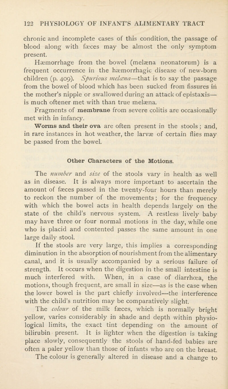 chronic and incomplete cases of this condition, the passage of blood along with faeces may be almost the only symptom present. Haemorrhage from the bowel (melaena neonatorum) is a frequent occurrence in the haemorrhagic disease of new-born children (p. 409). Spurious melcena—that is to say the passage from the bowel of blood which has been sucked from fissures in the mother’s nipple or swallowed during an attack of epistaxis— is much oftener met with than true melaena. Fragments of membrane from severe colitis are occasionally met with in infancy. Worms and their ova are often present in the stools ; and, in rare instances in hot weather, the larvae of certain flies may be passed from the bowel. Other Characters of the Motions. The number and size of the stools vary in health as well as in disease. It is always more important to ascertain the amount of fasces passed in the twenty-four hours than merely to reckon the number of the movements; for the frequency with which the bowel acts in health depends largely on the state of the child’s nervous system. A restless lively baby may have three or four normal motions in the day, while one who is placid and contented passes the same amount in one large daily stool. If the stools are very large, this implies a corresponding diminution in the absorption of nourishment from the alimentary canal, and it is usually accompanied by a serious failure of strength. It occurs when the digestion in the small intestine is much interfered with. When, in a case of diarrhoea, the motions, though frequent, are small in size—-as is the case when the lower bowel is the part chiefly involved—the interference with the child’s nutrition may be comparatively slight. The colour of the milk faeces, which is normally bright yellow, varies considerably in shade and depth within physio¬ logical limits, the exact tint depending on the amount of bilirubin present. It is lighter when the digestion is taking place slowly, consequently the stools of hand-fed babies are often a paler yellow than those of infants who are on the breast. The colour is generally altered in disease and a change to