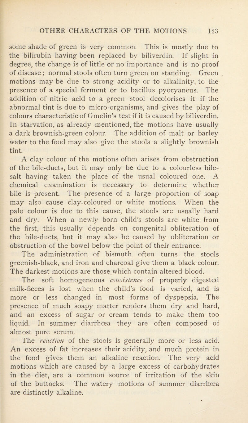 some shade of green is very common. This is mostly due to the bilirubin having been replaced by biliverdin. If slight in degree, the change is of little or no importance and is no proof of disease ; normal stools often turn green on standing. Green motions may be due to strong acidity or to alkalinity, to the presence of a special ferment or to bacillus pyocyaneus. The addition of nitric acid to a green stool decolorises it if the abnormal tint is due to micro-organisms, and gives the play of colours characteristic of Gmelin’s test if it is caused by biliverdin. In starvation, as already mentioned, the motions have usually a dark brownish-green colour. The addition of malt or barley water to the food may also give the stools a slightly brownish tint. A clay colour of the motions often arises from obstruction of the bile-ducts, but it may only be due to a colourless bile- salt having taken the place of the usual coloured one. A chemical examination is necessary to determine whether bile is present. The presence of a large proportion of soap may also cause clay-coloured or white motions. When the pale colour is due to this cause, the stools are usually hard and dry. When a newly born child’s stools are white from the first, this usually depends on congenital obliteration of the bile-ducts, but it may also be caused by obliteration or obstruction of the bowel below the point of their entrance. The administration of bismuth often turns the stools greenish-black, and iron and charcoal give them a black colour. The darkest motions are those.which contain altered blood. The soft homogeneous consistence of properly digested milk-faeces is lost when the child’s food is varied, and is more or less changed in most forms of dyspepsia. The presence of much soapy matter renders them dry and hard, and an excess of sugar or cream tends to make them too liquid. In summer diarrhoea they are often composed oi almost pure serum. The reaction of the stools is generally more or less acid. An excess of fat increases their acidity, and much protein in the food gives them an alkaline reaction. The very acid motions which are caused by a large excess of carbohydrates in the diet, are a common source of irritation of the skin of the buttocks. The watery motions of summer diarrhoea are distinctly alkaline.