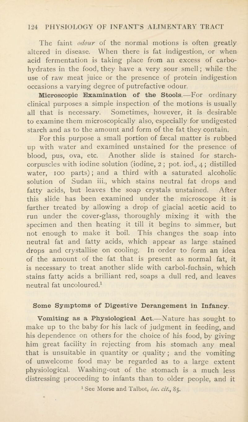 The faint odour of the normal motions is often greatly altered in disease. When there is fat indigestion, or when acid fermentation is taking place from an excess of carbo¬ hydrates in the food, they have a very sour smell; while the use of raw meat juice or the presence of protein indigestion occasions a varying degree of putrefactive odour. Microscopic Examination of the Stools.—For ordinary clinical purposes a simple inspection of the motions is usually all that is necessary. Sometimes, however, it is desirable to examine them microscopically also, especially for undigested starch and as to the amount and form of the fat they contain. For this purpose a small portion of faecal matter is rubbed up with water and examined unstained for the presence of blood, pus, ova, etc. Another slide is stained for starch- corpuscles with iodine solution (iodine, 2 ; pot. iod., 4; distilled water, 100 parts); and a third with a saturated alcoholic solution of Sudan iii., which stains neutral fat drops and fatty acids, but leaves the soap crystals unstained. After this slide has been examined under the microscope it is further treated by allowing a drop of glacial acetic acid to run under the cover-glass, thoroughly mixing it with the specimen and then heating it till it begins to simmer, but not enough to make it boil. This changes the soap into neutral fat and fatty acids, which appear as large stained drops and crystallise on cooling. In order to form an idea of the amount of the fat that is present as normal fat, it is necessary to treat another slide with carbol-fuchsin, which stains fatty acids a brilliant red, soaps a dull red, and leaves neutral fat uncoloured.1 Some Symptoms of Digestive Derangement in Infancy. Vomiting as a Physiological Act.—Nature has sought to make up to the baby for his lack of judgment in feeding, and his dependence on others for the choice of his food, by giving him great facility in rejecting from his stomach any meal that is unsuitable in quantity or quality; and the vomiting of unwelcome food may be regarded as to a large extent physiological. Washing-out of the stomach is a much less distressing proceeding to infants than to older people, and it 1 See Morse and Talbot, loc. cit85.
