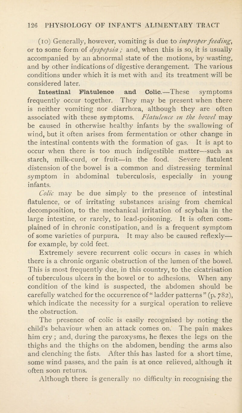 (io) Generally, however, vomiting is due to improper feeding, or to some form of dyspepsia ; and, when this is so, it is usually accompanied by an abnormal state of the motions, by wasting, and by other indications of digestive derangement. The various conditions under which it is met with and its treatment will be considered later. Intestinal Flatulence and Colic.—These symptoms frequently occur together. They may be present when there is neither vomiting nor diarrhoea, although they are often associated with these symptoms. Flatulence in the bowel may be caused in otherwise healthy infants by the swallowing of wind, but it often arises from fermentation or other change in the intestinal contents with the formation of gas. It is apt to occur when there is too much indigestible matter—such as starch, milk-curd, or fruit—in the food. Severe flatulent distension of the bowel is a common and distressing terminal symptom in abdominal tuberculosis, especially in young infants. Colic may be due simply to the presence of intestinal flatulence, or of irritating substances arising from chemical decomposition, to the mechanical irritation of scybala in the large intestine, or rarely, to lead-poisoning. It is often com¬ plained of in chronic constipation, and is a frequent symptom of some varieties of purpura. It may also be caused reflexly— for example, by cold feet. Extremely severe recurrent colic occurs in cases in which there is a chronic organic obstruction of the lumen of the bowel. This is most frequently due, in this country, to the cicatrisation of tuberculous ulcers in the bowel or to adhesions. When any condition of the kind is suspected, the abdomen should be carefully watched for the occurrence of “ ladder patterns ” (p. 782), which indicate the necessity for a surgical operation to relieve the obstruction. The presence of colic is easily recognised by noting the child’s behaviour when an attack comes on. The pain makes him cry ; and, during the paroxysms, he flexes the legs on the thighs and the thighs on the abdomen, bending the arms also and clenching the fists. After this has lasted for a short time, some wind passes, and the pain is at once relieved, although it often soon returns. Although there is generally no difficulty in recognising the