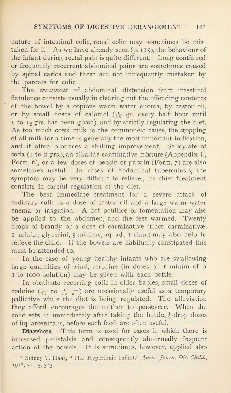 nature of intestinal colic, renal colic may sometimes be mis¬ taken for it. As we have already seen (p. 115), the behaviour of the infant during rectal pain is quite different. Long continued or frequently recurrent abdominal pains are sometimes caused by spinal caries, and these are not infrequently mistaken by the parents for colic. The treatment of abdominal distension from intestinal flatulence consists usually in clearing out the offending contents of the bowel by a copious warm water enema, by castor oil, or by small doses of calomel (TV gr. every half hour until 1 to 1J grs. has been given), and by strictly regulating the diet. As too much cows’ milk is the commonest cause, the stopping of all milk for a time is generally the most important indication, and it often produces a striking improvement. Salicylate of soda (1 to 2 grs.), an alkaline carminative mixture (Appendix I., Form. 6), or a few doses of pepsin or papain (Form. 7) are also sometimes useful. I11 cases of abdominal tuberculosis, the symptom may be very difficult to relieve; its chief treatment consists in careful regulation of the diet. The best immediate treatment for a severe attack of ordinary colic is a dose of castor oil and a large warm water enema or irrigation. A hot poultice or fomentation may also be applied to the abdomen, and the feet warmed. Twenty drops of brandy or a dose of carminative (tinct. carminativae, I minim, glycerini, 5 minims, aq. ad., 1 drm.) may also help to relieve the child. If the bowels are habitually constipated this must be attended to. In the case of young healthy infants who are swallowing large quantities of wind, atropine (in doses of 1 minim of a 1 to 1000 solution) may be given with each bottle.1 In obstinate recurring colic in older babies, small doses of codeine (A2 to gr.) are occasionally useful as a temporary palliative while the diet is being regulated. The alleviation they afford encourages the mother to persevere. When the colic sets in immediately after taking the bottle, J-drop doses of liq. arsenicalis, before each feed, are often useful. Diarrhoea.—This term is used for cases in which there is increased peristalsis and consequently abnormally frequent action of the bowels. It is sometimes, however, applied also 1 Sidney V. Haas, “The Hypertonic Infant,” Amer. Journ. Dis. Child, 1918, xv., 5, 323.