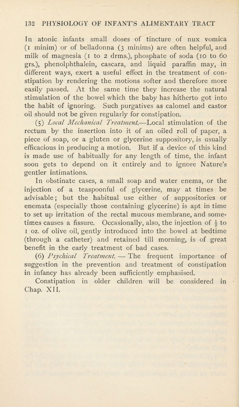 In atonic infants small doses of tincture of nux vomica (i minim) or of belladonna (3 minims) are often helpful, and milk of magnesia (1 to 2 drms.), phosphate of soda (10 to 60 grs.), phenolphthalein, cascara, and liquid paraffin may, in different ways, exert a useful effect in the treatment of con¬ stipation by rendering the. motions softer and therefore more easily passed. At the same time they increase the natural stimulation of the bowel which the baby has hitherto got into the habit of ignoring. Such purgatives as calomel and castor oil should not be given regularly for constipation. (5) Local Mechanical Treatment.—Local stimulation of the rectum by the insertion into it of an oiled roll of paper, a piece of soap, or a gluten or glycerine suppository, is usually efficacious in producing a motion. But if a device of this kind is made use of habitually for any length of time, the infant soon gets to depend on it entirely and to ignore Nature’s gentler intimations. In obstinate cases, a small soap and water enema, or the injection of a teaspoonful of glycerine, may at times be advisable; but the habitual use either of suppositories or enemata (especially those containing glycerine) is apt in time to set up irritation of the rectal mucous membrane, and some¬ times causes a fissure. Occasionally, also, the injection of J to 1 oz. of olive oil, gently introduced into the bowel at bedtime (through a catheter) and retained till morning, is of great benefit in the early treatment of bad cases. (6) Psychical Treatment. — The frequent importance of suggestion in the prevention and treatment of constipation in infancy has already been sufficiently emphasised. Constipation in older children will be considered in * Chap. XII.