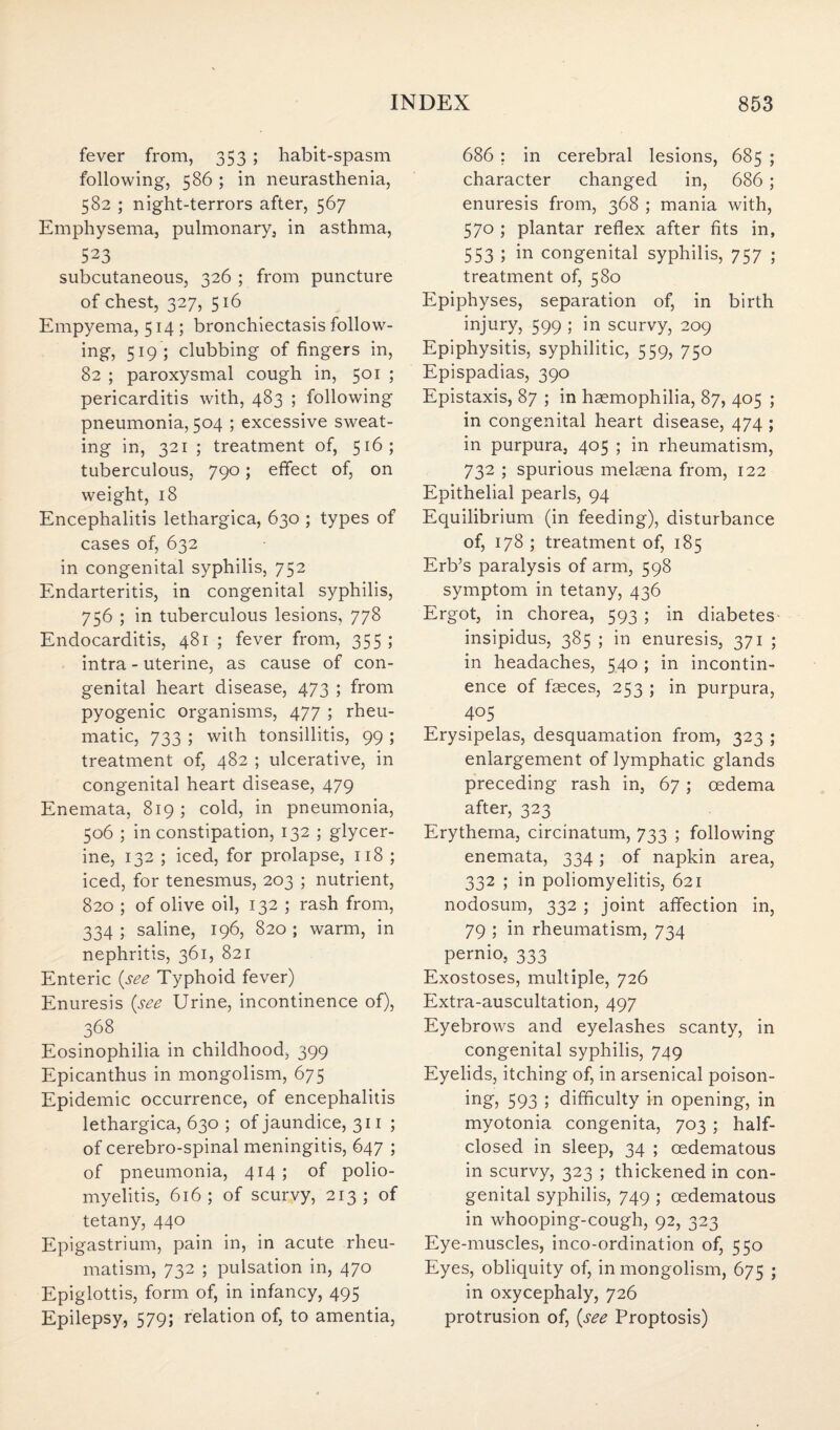 fever from, 353 ; habit-spasm following, 586 ; in neurasthenia, 582 ; night-terrors after, 567 Emphysema, pulmonary, in asthma, 523 subcutaneous, 326 ; from puncture of chest, 327, 516 Empyema, 514; bronchiectasis follow¬ ing, 519; clubbing of fingers in, 82 ; paroxysmal cough in, 501 ; pericarditis with, 483 ; following pneumonia, 504 ; excessive sweat¬ ing in, 321 ; treatment of, 516; tuberculous, 790; effect of, on weight, 18 Encephalitis lethargica, 630 ; types of cases of, 632 in congenital syphilis, 752 Endarteritis, in congenital syphilis, 756 ; in tuberculous lesions, 778 Endocarditis, 481 ; fever from, 355; intra - uterine, as cause of con¬ genital heart disease, 473 ; from pyogenic organisms, 477 ; rheu¬ matic, 733 ; with tonsillitis, 99 ; treatment of, 482 ; ulcerative, in congenital heart disease, 479 Enemata, 819 ; cold, in pneumonia, 506 ; in constipation, 132 ; glycer¬ ine, 132 ; iced, for prolapse, 118 ; iced, for tenesmus, 203 ; nutrient, 820 ; of olive oil, 132 ; rash from, 334; saline, 196, 820; warm, in nephritis, 361, 821 Enteric {see Typhoid fever) Enuresis {see Urine, incontinence of), 368 Eosinophilia in childhood, 399 Epicanthus in mongolism, 675 Epidemic occurrence, of encephalitis lethargica, 630 ; of jaundice, 311 ; of cerebro-spinal meningitis, 647 ; of pneumonia, 414 ; of polio¬ myelitis, 616; of scurvy, 213; of tetany, 440 Epigastrium, pain in, in acute rheu¬ matism, 732 ; pulsation in, 470 Epiglottis, form of, in infancy, 495 Epilepsy, 579; relation of, to amentia, 686 ; in cerebral lesions, 685 ; character changed in, 686; enuresis from, 368 ; mania with, 570 ; plantar reflex after fits in, 553 ; in congenital syphilis, 757 ; treatment of, 580 Epiphyses, separation of, in birth injury, 599 ; in scurvy, 209 Epiphysitis, syphilitic, 559, 750 Epispadias, 390 Epistaxis, 87 ; in haemophilia, 87, 405 ; in congenital heart disease, 474 ; in purpura, 405 ; in rheumatism, 732 ; spurious melaena from, 122 Epithelial pearls, 94 Equilibrium (in feeding), disturbance of, 178 ; treatment of, 185 Erb’s paralysis of arm, 598 symptom in tetany, 436 Ergot, in chorea, 593 ; in diabetes insipidus, 385 ; in enuresis, 371 ; in headaches, 540 ; in incontin¬ ence of faeces, 253 ; in purpura, 405 Erysipelas, desquamation from, 323 ; enlargement of lymphatic glands preceding rash in, 67; oedema after, 323 Erythema, circinatum, 733 ; following enemata, 334; of napkin area, 332 ; in poliomyelitis, 621 nodosum, 332 ; joint affection in, 79 ; in rheumatism, 734 pernio, 333 Exostoses, multiple, 726 Extra-auscultation, 497 Eyebrows and eyelashes scanty, in congenital syphilis, 749 Eyelids, itching of, in arsenical poison- ing, 593 ; difficulty in opening, in myotonia congenita, 703 ; half- closed in sleep, 34 ; cedematous in scurvy, 323 ; thickened in con¬ genital syphilis, 749 ; cedematous in whooping-cough, 92, 323 Eye-muscles, inco-ordination of, 550 Eyes, obliquity of, in mongolism, 675 ; in oxycephaly, 726 protrusion of, {see Proptosis)