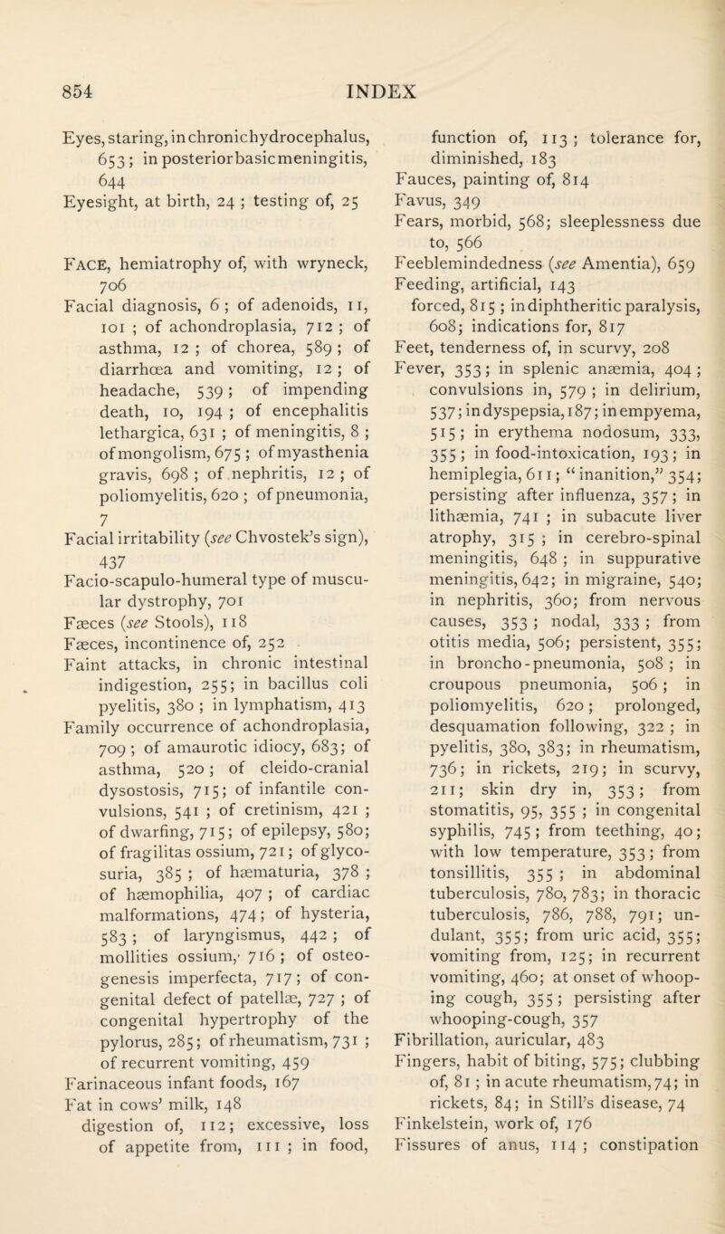 Eyes, staring, in chronichydrocephalus, 653; in posteriorbasicmeningitis, 644 Eyesight, at birth, 24 ; testing of, 25 Face, hemiatrophy of, with wryneck, 706 Facial diagnosis, 6; of adenoids, 11, 101 ; of achondroplasia, 712 ; of asthma, 12 ; of chorea, 589 ; of diarrhoea and vomiting, 12; of headache, 539; of impending death, 10, 194 ; of encephalitis lethargica, 631 ; of meningitis, 8 ; of mongolism, 675 ; of myasthenia gravis, 698; of nephritis, 12 ; of poliomyelitis, 620 ; of pneumonia, 7 Facial irritability {see Chvostek’s sign), 437 Facio-scapulo-humeral type of muscu¬ lar dystrophy, 701 Faeces {see Stools), 118 Faeces, incontinence of, 252 Faint attacks, in chronic intestinal indigestion, 255; in bacillus coli pyelitis, 380 ; in lymphatism, 413 Family occurrence of achondroplasia, 709 ; of amaurotic idiocy, 683; of asthma, 520; of cleido-cranial dysostosis, 715; of infantile con¬ vulsions, 541 ; of cretinism, 421 ; of dwarfing, 715; of epilepsy, 580; of fragilitas ossium, 721; of glyco¬ suria, 385 ; of haematuria, 378 ; of haemophilia, 407 ; of cardiac malformations, 474; of hysteria, 583 ; of laryngismus, 442 ; of mollities ossium,’ 716; of osteo¬ genesis imperfecta, 717 > °f con¬ genital defect of patellae, 727 ; of congenital hypertrophy of the pylorus, 285; of rheumatism, 731 ; of recurrent vomiting, 459 Farinaceous infant foods, 167 Fat in cows’ milk, 148 digestion of, 112; excessive, loss of appetite from, 111 ; in food, function of, 113; tolerance for, diminished, 183 Fauces, painting of, 814 Favus, 349 Fears, morbid, 568; sleeplessness due to, 566 Feeblemindedness {see Amentia), 659 Feeding, artificial, 143 forced, 815 ; in diphtheritic paralysis, 608; indications for, 817 Feet, tenderness of, in scurvy, 208 Fever, 353; in splenic anaemia, 404; convulsions in, 579 ; in delirium, 537; indyspepsia,187; in empyema, 515; in erythema nodosum, 333, 355; in food-intoxication, 193; in hemiplegia, 611; “ inanition,” 354; persisting after influenza, 357; in lithaemia, 741 ; in subacute liver atrophy, 315 ; in cerebro-spinal meningitis, 648 ; in suppurative meningitis, 642; in migraine, 540; in nephritis, 360; from nervous causes, 353 ; nodal, 333 ; from otitis media, 506; persistent, 355; in broncho-pneumonia, 508 ; in croupous pneumonia, 506; in poliomyelitis, 620; prolonged, desquamation following, 322 ; in pyelitis, 380, 383; in rheumatism, 736; in rickets, 219; in scurvy, 211; skin dry in, 353; from stomatitis, 95, 355 ; in congenital syphilis, 745; from teething, 40; with low temperature, 353; from tonsillitis, 355 ; in abdominal tuberculosis, 780, 783; in thoracic tuberculosis, 786, 788, 791; un- dulant, 355; from uric acid, 355; vomiting from, 125; in recurrent vomiting, 460; at onset of whoop¬ ing cough, 355; persisting after whooping-cough, 357 Fibrillation, auricular, 483 Fingers, habit of biting, 575; clubbing of, 81 ; in acute rheumatism, 74; in rickets, 84; in Still’s disease, 74 Finkelstein, work of, 176 Fissures of anus, 114 ; constipation