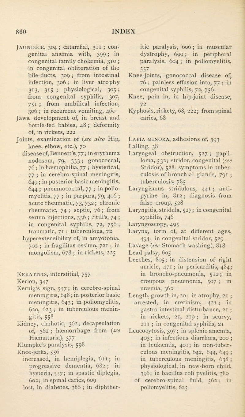 Jaundice, 304; catarrhal, 311 ; con¬ genital anaemia with, 399; in congenital family cholaemia, 310 ; in congenital obliteration of the bile-ducts, 309; from intestinal infection, 306 ; in liver atrophy 3I35 315 l physiological, 305 ; from congenital syphilis, 307, 751 ; from umbilical infection, 306 ; in recurrent vomiting, 460 Jaws, development of, in breast and bottle-fed babies, 48 ; deformity of, in rickets, 222 Joints, examination of (see also Hip, knee, elbow, etc.), 70 disease of, Bennett’s, 77; in erythema nodosum, 79, 333; gonococcal, 76; in haemophilia, 77 ; hysterical, 77 ; in cerebro-spinal meningitis, 649; in posterior basic meningitis, 644 ; pneumococcal, 77 ; in polio¬ myelitis, 77 ; in purpura, 79, 406 ; acute rheumatic, 73, 732; chronic rheumatic, 74 ; septic, 76 ; from serum injections, 336 ; Still’s, 74 ; in congenital syphilis, 72, 756; traumatic, 71 ; tuberculous, 72 hyperextensibility of, in amyotonia, 702 ; in fragilitas ossium, 721 ; in mongolism, 678 ; in rickets, 225 Keratitis, interstitial, 757 Kerion, 347 Kernig’s sign, 557; in cerebro-spinal meningitis, 648; in posterior basic meningitis, 643; in poliomyelitis, 620, 623 ; in tuberculous menin¬ gitis, 558 Kidney, cirrhotic, 362; decapsulation of, 362 ; haemorrhage from (see Haematuria), 377 Klumpke’s paralysis, 598 Knee-jerks, 556 increased, in hemiplegia, 611; in progressive dementia, 682 ; in hysteria, 557; in spastic diplegia, 602; in spinal caries, 609 lost, in diabetes, 386 ; in diphther¬ itic paralysis, 606 ; in muscular dystrophy, 699; in peripheral paralysis, 604 ; in poliomyelitis, 557 Knee-joints, gonococcal disease of, 76 ; painless effusion into, 77 ; in congenital syphilis, 72, 756 Knee, pain in, in hip-joint disease, 72 . . Kyphosis, rickety, 68, 222; from spinal caries, 68 Labia minora, adhesions of, 393 Lading, 38 Laryngeal obstruction, 527 ; papil¬ loma, 532; stridor, congenital (see Stridor), 528; symptoms in tuber¬ culosis of bronchial glands, 791 ; tuberculosis, 785 Laryngismus stridulous, 441 ; anti- pyrine in, 812 ; diagnosis from false croup, 528 Laryngitis, stridula, 527; in congenital syphilis, 746 Laryngoscopy, 495 Larynx, form of, at different ages, 494; in congenital stridor, 529 Lavage (see Stomach washing), 818 Lead palsy, 605 Leeches, 805; in distension of right auricle, 471; in pericarditis, 484; in broncho-pneumonia, 512; in croupous pneumonia, 507 ; in uraemia, 362 Length, growth in, 20 ; in atrophy, 21 ; arrested, in cretinism, 421 ; in gastro-intestinal disturbance, 21 ; in rickets, 21, 219 ; in scurvy, 211 ; in congenital syphilis, 21 Leucocytosis, 397; in splenic anaemia, 403; in infectious diarrhoea, 200 ; in leukaemia, 401; in non-tuber- culous meningitis, 642, 644, 649 ; in tuberculous meningitis, 638 ; physiological, in new-born child, 396; in bacillus coli pyelitis, 380 of cerebro-spinal fluid, 562 ; in poliomyelitis, 625