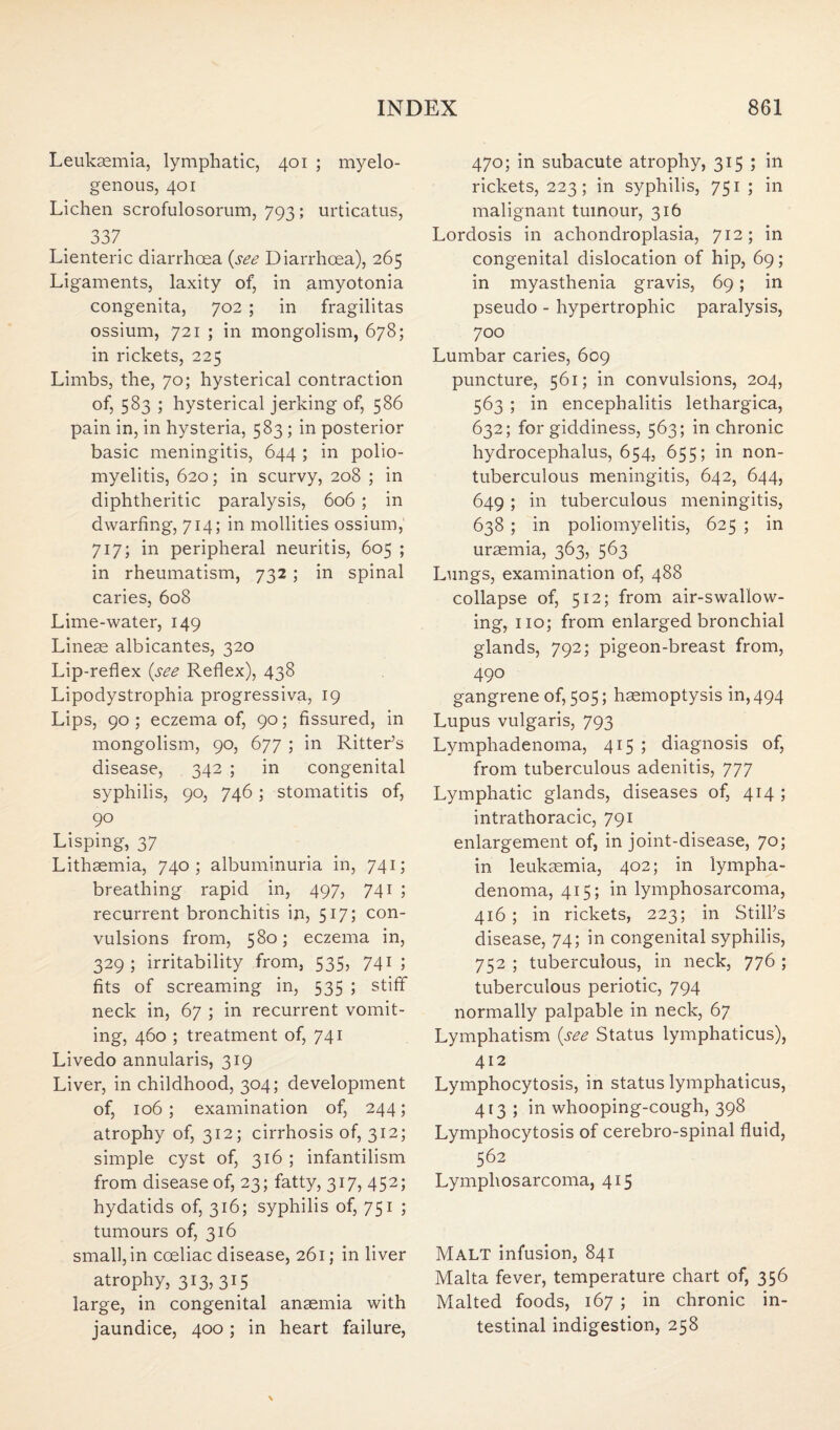 Leukaemia, lymphatic, 401 ; myelo¬ genous, 401 Lichen scrofulosorum, 793 ; urticatus, 337 Lienteric diarrhoea {see Diarrhoea), 265 Ligaments, laxity of, in amyotonia congenita, 702 ; in fragilitas ossium, 721 ; in mongolism, 678; in rickets, 225 Limbs, the, 70; hysterical contraction of, 583 ; hysterical jerking of, 586 pain in, in hysteria, 583 ; in posterior basic meningitis, 644 ; in polio¬ myelitis, 620; in scurvy, 208 ; in diphtheritic paralysis, 606 ; in dwarfing, 714; in mollities ossium, 717; in peripheral neuritis, 605 ; in rheumatism, 732; in spinal caries, 608 Lime-water, 149 Lineae albicantes, 320 Lip-reflex {see Reflex), 438 Lipodystrophia progressiva, 19 Lips, 90 ; eczema of, 90; fissured, in mongolism, 90, 677 ; in Ritter’s disease, 342 ; in congenital syphilis, 90, 746; stomatitis of, 90 Lisping, 37 Lithaemia, 740; albuminuria in, 741; breathing rapid in, 497, 741 ; recurrent bronchitis in, 517; con¬ vulsions from, 580; eczema in, 329; irritability from, 535, 741 ; fits of screaming in, 535 ; stiff neck in, 67 ; in recurrent vomit¬ ing, 460 ; treatment of, 741 Livedo annularis, 319 Liver, in childhood, 304; development of, 106 ; examination of, 244; atrophy of, 312; cirrhosis of, 312; simple cyst of, 316 ; infantilism from disease of, 23; fatty, 317, 452; hydatids of, 316; syphilis of, 751 ; tumours of, 316 small, in cceliac disease, 261; in liver atrophy, 313, 315 large, in congenital anaemia with jaundice, 400; in heart failure, 470; in subacute atrophy, 315 ; in rickets, 223; in syphilis, 751 ; in malignant tumour, 316 Lordosis in achondroplasia, 712; in congenital dislocation of hip, 69; in myasthenia gravis, 69; in pseudo - hypertrophic paralysis, 700 Lumbar caries, 609 puncture, 561; in convulsions, 204, 563 ; in encephalitis lethargica, 632; for giddiness, 563; in chronic hydrocephalus, 654, 655; in non- tuberculous meningitis, 642, 644, 649 ; in tuberculous meningitis, 638 ; in poliomyelitis, 625 ; in uraemia, 363, 563 Lungs, examination of, 488 collapse of, 512; from air-swallow¬ ing, no; from enlarged bronchial glands, 792; pigeon-breast from, 490 gangrene of, 505; haemoptysis in, 494 Lupus vulgaris, 793 Lymphadenoma, 415 ; diagnosis of, from tuberculous adenitis, 777 Lymphatic glands, diseases of, 414 ; intrathoracic, 791 enlargement of, in joint-disease, 70; in leukaemia, 402; in lympha¬ denoma, 415; in lymphosarcoma, 416; in rickets, 223; in Still’s disease, 74; in congenital syphilis, 752 ; tuberculous, in neck, 776 ; tuberculous periotic, 794 normally palpable in neck, 67 Lymphatism {see Status lymphaticus), 412 Lymphocytosis, in status lymphaticus, 413; in whooping-cough, 398 Lymphocytosis of cerebro-spinal fluid, 562 Lymphosarcoma, 415 Malt infusion, 841 Malta fever, temperature chart of, 356 Malted foods, 167 ; in chronic in¬ testinal indigestion, 258