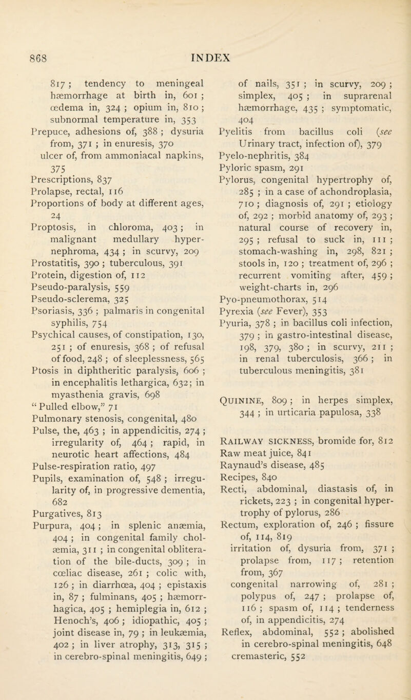 817 ; tendency to meningeal haemorrhage at birth in, 601 ; oedema in, 324 ; opium in, 810 ; subnormal temperature in, 353 Prepuce, adhesions of, 388 ; dysuria from, 371 ; in enuresis, 370 ulcer of, from ammoniacal napkins, 375 Prescriptions, 837 Prolapse, rectal, 116 Proportions of body at different ages, 24 Proptosis, in chloroma, 403 ; in malignant medullary hyper¬ nephroma, 434 ; in scurvy, 209 Prostatitis, 390 ; tuberculous, 391 Protein, digestion of, 112 Pseudo-paralysis, 559 Pseudo-sclerema, 325 Psoriasis, 336 ; palmaris in congenital syphilis, 754 Psychical causes, of constipation, 130, 251 ; of enuresis, 368 ; of refusal of food, 248 ; of sleeplessness, 565 Ptosis in diphtheritic paralysis, 606 ; in encephalitis lethargica, 632; in myasthenia gravis, 698 “ Pulled elbow,” 71 Pulmonary stenosis, congenital, 480 Pulse, the, 463 ; in appendicitis, 274 ; irregularity of, 464 ; rapid, in neurotic heart affections, 484 Pulse-respiration ratio, 497 Pupils, examination of, 548 ; irregu¬ larity of, in progressive dementia, 682 Purgatives, 813 Purpura, 404; in splenic anaemia, 404 ; in congenital family chol- aemia, 311 ; in congenital oblitera¬ tion of the bile-ducts, 309 ; in cceliac disease, 261 ; colic with, 126 ; in diarrhoea, 404 ; epistaxis in, 87 ; fulminans, 405 ; haemorr- hagica, 405 ; hemiplegia in, 612 ; Henoch’s, 406 ; idiopathic, 405 ; joint disease in, 79 ; in leukaemia, 402; in liver atrophy, 313, 315 ; in cerebro-spinal meningitis, 649 ; of nails, 351; in scurvy, 209; simplex, 405 ; in suprarenal haemorrhage, 435 ; symptomatic, 404 Pyelitis from bacillus coli (see Urinary tract, infection of), 379 Pyelo-nephritis, 384 Pyloric spasm, 291 Pylorus, congenital hypertrophy of, 285 ; in a case of achondroplasia, 710 ; diagnosis of, 291 ; etiology of, 292 ; morbid anatomy of, 293 ; natural course of recovery in, 295 ; refusal to suck in, 111 ; stomach-washing in, 298, 821 ; stools in, 120 ; treatment of, 296 ; recurrent vomiting after, 459 ; weight-charts in, 296 Pyo-pneumothorax, 514 Pyrexia (see Fever), 353 Pyuria, 378 ; in bacillus coli infection, 379 ; in gastro-intestinal disease, 198, 379, 380; in scurvy, 211; in renal tuberculosis, 366 ; in tuberculous meningitis, 381 Quinine, 809; in herpes simplex, 344 ; in urticaria papulosa, 338 Railway sickness, bromide for, 812 Raw meat juice, 841 Raynaud’s disease, 485 Recipes, 840 Recti, abdominal, diastasis of, in rickets, 223 ; in congenital hyper¬ trophy of pylorus, 286 Rectum, exploration of, 246 ; fissure of, 114, 819 irritation of, dysuria from, 371 ; prolapse from, 117 ; retention from, 367 congenital narrowing of, 281 ; polypus of, 247 ; prolapse of, 116 ; spasm of, 114 ; tenderness of, in appendicitis, 274 Reflex, abdominal, 552 ; abolished in cerebro-spinal meningitis, 648 cremasteric, 552