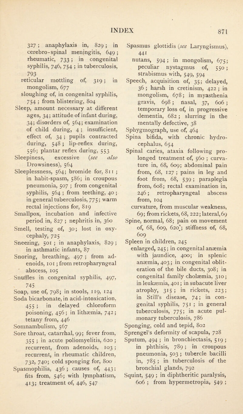 327 ; anaphylaxis in, 829 ; in cerebro-spinal meningitis, 649 ; rheumatic, 733 ; in congenital syphilis, 746, 754 ; in tuberculosis, 793 reticular mottling of, 319 ; in mongolism, 677 sloughing of, in congenital syphilis, 754 ; from blistering, 804 Sleep, amount necessary at different ages, 34; attitude of infant during, 34; disorders of, 564; examination of child during, 4 ; insufficient, effect of, 34 ; pupils contracted during, 548 ; lip-reflex during, 556; plantar reflex during, 553 Sleepiness, excessive {see also Drowsiness), 564 Sleeplessness, 564; bromide for, 811 ; in habit-spasm, 586; in croupous pneumonia, 507 ; from congenital syphilis, 564 ; from teething, 40 ; in general tuberculosis, 775; warm rectal injections for, 819 Smallpox, incubation and infective period in, 827 ; nephritis in, 360 Smell, testing of, 30; lost in oxy¬ cephaly, 725 Sneezing, 501 ; in anaphylaxis, 829 ; in asthmatic infants, 87 Snoring, breathing, 497 ; from ad¬ enoids, 101; from retropharyngeal ' abscess, 105 Snuffles in congenital syphilis, 497, 745 Soap, use of, 798; in stools, 119, 124 Soda bicarbonate, in acid-intoxication, 455 ; in delayed chloroform poisoning, 456 ; in lithaemia, 742 ; tetany from, 446 Somnambulism, 567 Sore throat, catarrhal, 99; fever from, 355 ; in acute poliomyelitis, 620 ; recurrent, from adenoids, 103 ; recurrent, in rheumatic children, 732, 740; cold sponging for, 800 Spasmophilia, 436; causes of, 443; fits from, 546; with lymphatism, 413; treatment of, 446, 547 Spasmus glottidis {see Laryngismus), 441 nutans, 594; in mongolism, 675; peculiar nystagmus of, 550 ; strabismus with, 549, 594 Speech, acquisition of, 35; delayed, 36 ; harsh in cretinism, 422 ; in mongolism, 678; in myasthenia gravis, 698 ; nasal, 37, 606 ; temporary loss of, in progressive dementia, 682 ; slurring in the mentally defective, 38 Sphygmograph, use of, 464 Spina bifida, with chronic hydro¬ cephalus, 654 Spinal caries, ataxia following pro¬ longed treatment of, 560 ; curva¬ ture in, 68, 609; abdominal pain from, 68, 127 ; pains in leg and foot from, 68, 539; paraplegia from, 608; rectal examination in, 246; retropharyngeal abscess from, 104 curvature, from muscular weakness, 69; from rickets, 68, 222; lateral,69 Spine, normal, 68; pain on movement of, 68, 609, 620); stiffness of, 68, 609 Spleen in children, 245 enlarged, 245; in congenital anaemia with jaundice, 400; in splenic anaemia, 403 ; in congenital oblit¬ eration of the bile ducts, 308; in congenital family cholaemia, 310; in leukaemia, 401; in subacute liver atrophy, 315; in rickets, 223; in Still’s disease, 74; in con¬ genital syphilis, 751 ; in general tuberculosis, 775; in acute pul¬ monary tuberculosis, 786 Sponging, cold and tepid, 802 Sprengel’s deformity of scapula, 728 Sputum, 494 ; in bronchiectasis, 519 ; in phthisis, 789; in croupous pneumonia, 503 ; tubercle bacilli in, 785 ; in tuberculosis of the bronchial glands, 792 Squint, 549 ; in diphtheritic paralysis, 606 ; from hypermetropia, 549 ;