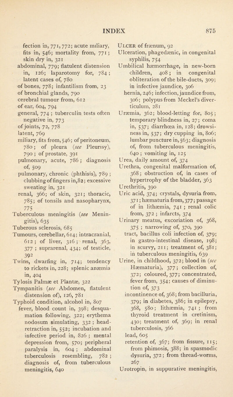 fection in, 771, 772; acute miliary, fits in, 546; mortality from, 771; skin dry in, 321 abdominal, 779; flatulent distension in, 126; laparotomy for, 784 ; latent cases of, 780 of bones, 778; infantilism from, 23 of bronchial glands, 790 cerebral tumour from, 612 of ear, 604, 794 general, 774 ; tuberculin tests often negative in, 773 of joints, 72, 778 latent, 769 miliary, fits from, 546; of peritoneum, 780 ; of pleura {see Pleurisy), 790 ; of prostate, 391 pulmonary, acute, 786; diagnosis of, 509 pulmonary, chronic (phthisis), 789 ; clubbing of fingers in,82; excessive sweating in, 321 renal, 366; of skin, 321; thoracic, 785; of tonsils and nasopharynx, 775 Tuberculous meningitis {see Menin¬ gitis), 635 Tuberous sclerosis, 685 Tumours, cerebellar, 614: intracranial, 612 ; of liver, 316 ; renal, 363, 377 ; suprarenal, 434; of testicle, 392 Twins, dwarfing in, 714; tendency to rickets in, 228; splenic anaemia in, 404 Tylosis Palmae et Plantae, 322 Tympanitis {see Abdomen, flatulent distension of), 126, 781 Typhoid condition, alcohol in, 807 fever, blood count in, 398; desqua¬ mation following, 322; erythema nodosum simulating, 332 ; head- retraction in, 552; incubation and infective period in, 826 ; mental depression from, 570; peripheral paralysis in, 604 ; abdominal tuberculosis resembling, 782 ; diagnosis of, from tuberculous meningitis, 640 Ulcer of fraenum, 92 Ulceration, phagedaenic, in congenital syphilis, 754 Umbilical haemorrhage, in new-born children, 408 ; in congenital obliteration of the bile-ducts, 309; in infective jaundice, 306 hernia, 246; infection, jaundice from, 306; polypus from Meckel’s diver¬ ticulum, 281 Uraemia, 362; blood-letting for, 805; temporary blindness in, 27; coma in, 537; diarrhoea in, 128; drowsi¬ ness in, 537; dry cupping in, 806; lumbar puncture in, 563; diagnosis of, from tuberculous meningitis, 640 ; vomiting in, 125 Urea, daily amount of, 374 Urethra, congenital malformation of, 368; obstruction of, in cases of hypertrophy of the bladder, 363 Urethritis, 390 Uric acid, 374; crystals, dysuria from, 371; haematuria from, 377; passage of in lithaemia, 741 ; renal colic from, 372 ; infarcts, 374 Urinary meatus, excoriation of, 368, 375 ; narrowing of, 370, 390 tract, bacillus coli infection of, 379; in gastro-intestinal disease, 198; in scurvy, 211; treatment of, 381; in tuberculous meningitis, 639 Urine, in childhood, 372; blood in {see Hasmaturia), 377; collection of, 372; coloured, 377; concentrated, fever from, 354; causes of diminu¬ tion of, 373 incontinence of, 368; from bacilluria, 379; in diabetes, 386; in epilepsy, 368, 580; lithaemia, 741 ; from thyroid treatment in cretinism, 430; treatment of, 369; in renal tuberculosis, 366 lead, 605 retention of, 367; from fissure, 115; from phimosis, 388; in spasmodic dysuria, 372; from thread-worms, 267 Urotropin, in suppurative meningitis,