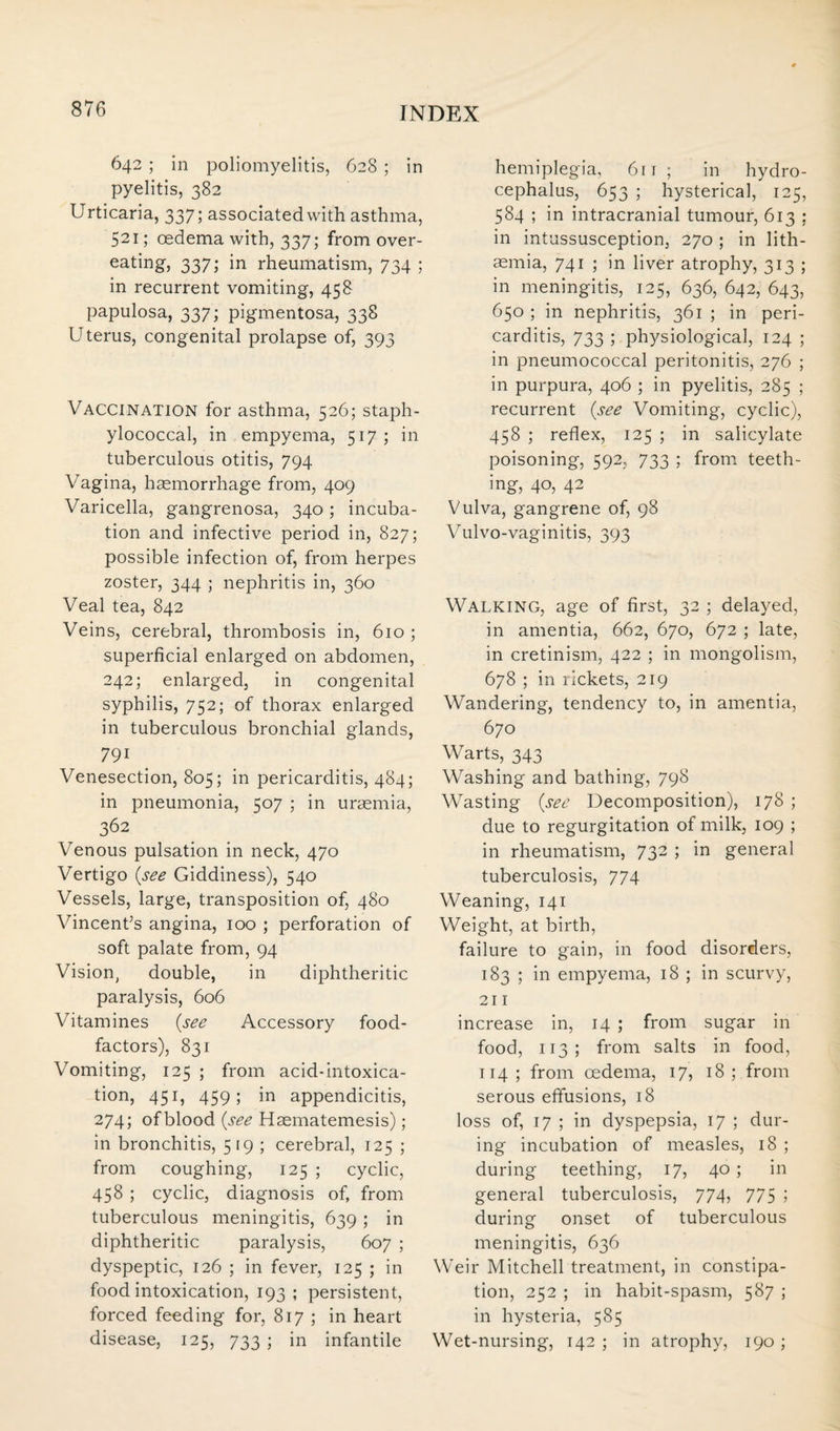 642 ; in poliomyelitis, 628 ; in pyelitis, 382 Urticaria, 337; associated with asthma, 521; oedema with, 337; from over¬ eating, 337; in rheumatism, 734 ; in recurrent vomiting, 458 papulosa, 337; pigmentosa, 338 Uterus, congenital prolapse of, 393 Vaccination for asthma, 526; staph¬ ylococcal, in empyema, 517; in tuberculous otitis, 794 Vagina, hsemorrhage from, 409 Varicella, gangrenosa, 340; incuba¬ tion and infective period in, 827; possible infection of, from herpes zoster, 344 ; nephritis in, 360 Veal tea, 842 Veins, cerebral, thrombosis in, 610 ; superficial enlarged on abdomen, 242; enlarged, in congenital syphilis, 752; of thorax enlarged in tuberculous bronchial glands, 791 Venesection, 805; in pericarditis, 484; in pneumonia, 507 ; in uraemia, 362 Venous pulsation in neck, 470 Vertigo {see Giddiness), 540 Vessels, large, transposition of, 480 Vincent’s angina, 100 ; perforation of soft palate from, 94 Vision, double, in diphtheritic paralysis, 606 Vitamines {see Accessory food- factors), 831 Vomiting, 125 ; from acid-intoxica¬ tion, 451, 459; in appendicitis, 274; of blood {see Haematemesis); in bronchitis, 519; cerebral, 125 ; from coughing, 125 ; cyclic, 458 ; cyclic, diagnosis of, from tuberculous meningitis, 639 ; in diphtheritic paralysis, 607 ; dyspeptic, 126 ; in fever, 125 ; in food intoxication, 193 ; persistent, forced feeding for, 817 ; in heart disease, 125, 733 ; in infantile hemiplegia, 611 ; in hydro¬ cephalus, 653 ; hysterica], 125, 584 ; in intracranial tumour, 613 ; in intussusception, 270 ; in lith- asmia, 741 ; in liver atrophy, 313 ; in meningitis, 125, 636, 642, 643, 650 ; in nephritis, 361 ; in peri¬ carditis, 733 ; physiological, 124 ; in pneumococcal peritonitis, 276 ; in purpura, 406 ; in pyelitis, 285 ; recurrent {see Vomiting, cyclic), 458 ; reflex, 125 ; in salicylate poisoning, 592, 733 ; from teeth¬ ing, 40, 42 Vulva, gangrene of, 98 Vulvo-vaginitis, 393 Walking, age of first, 32 ; delayed, in amentia, 662, 670, 672 ; late, in cretinism, 422 ; in mongolism, 678 ; in rickets, 219 Wandering, tendency to, in amentia, 670 Warts, 343 Washing and bathing, 798 Wasting {see Decomposition), 178 ; due to regurgitation of milk, 109 ; in rheumatism, 732 ; in general tuberculosis, 774 Weaning, 141 Weight, at birth, failure to gain, in food disorders, 183 ; in empyema, 18 ; in scurvy, 211 increase in, 14 ; from sugar in food, 113; from salts in food, 114 ; from oedema, 17, 18 ; from serous effusions, 18 loss of, 17 ; in dyspepsia, 17 ; dur¬ ing incubation of measles, 18 ; during teething, 17, 40 ; in general tuberculosis, 774, 775 ; during onset of tuberculous meningitis, 636 Weir Mitchell treatment, in constipa¬ tion, 252 ; in habit-spasm, 587 ; in hysteria, 585 Wet-nursing, 142 ; in atrophy, 190 ;