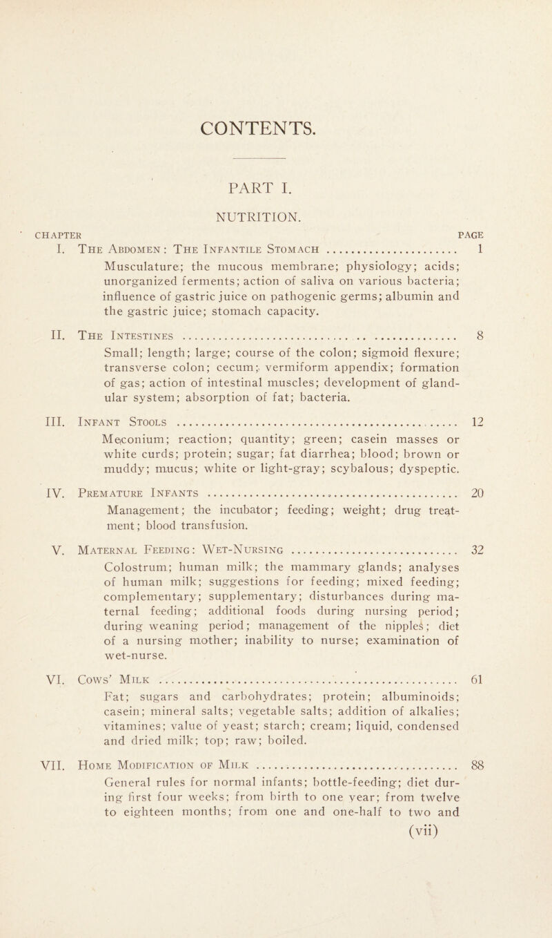 CONTENTS. PART I. NUTRITION. CHAPTER PAGE I. The Abdomen: The Infantile Stomach . 1 Musculature; the mucous membrane; physiology; acids; unorganized ferments; action of saliva on various liacteria; influence of gastric juice on pathogenic germs; albumin and the gastric juice; stomach capacity. II. The Intestines . ... 8 Small; length; large; course of the colon; sigmoid flexure; transverse colon; cecum;, vermiform appendix; formation of gas; action of intestinal muscles; development of gland¬ ular system; absorption of fat; bacteria. III. Infant Stools ... 12 Meiconium; reaction; quantity; green; casein masses or white curds; protein; sugar; fat diarrhea; blood; brown or muddy; mucus; white or light-gray; scybalous; dyspeptic, IV. Premature Infants ... 20 Management; the incubator; feeding; weight; drug treat¬ ment; blood transfusion. V. Maternal Feeding: Wet-Nursing . 32 Colostrum; human milk; the mammary glands; analyses of human milk; suggestions for feeding; mixed feeding; complementary; supplementary; disturbances during ma¬ ternal feeding; additional foods during nursing period; during weaning period; management of the nipples; diet of a nursing mother; inability to nurse; examination of wet-nurse. VI. Cows' Milk ... 61 Fat; sugars and carbohydrates; protein; albuminoids; casein; mineral salts; vegetable salts; addition of alkalies; vitamines; value of yeast; starch; cream; liquid, condensed and dried milk; top; raw; boiled. VII. Home Modification of Milk . 88 General rules for normal infants; bottle-feeding; diet dur¬ ing first four weeks; from birth to one year; from twelve to eighteen months; from one and one-half to two and