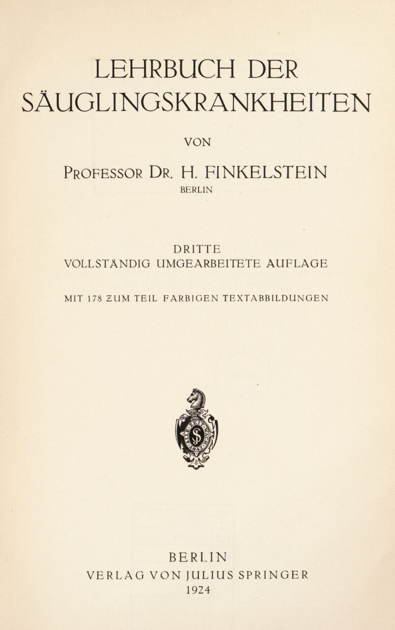 LEHRBUCH DER SÄUGLINGSKRANKHEITEN VON Professor Dr. H. FINKELSTEIN BERLIN DRITTE VOLLSTÄNDIG UMGEARBEITETE AUFLAGE MIT 178 ZUM TEIL FARBIGEN TEXTABBILDUNGEN BERLIN VERLAG VON lULIUS SPRINGER 1924