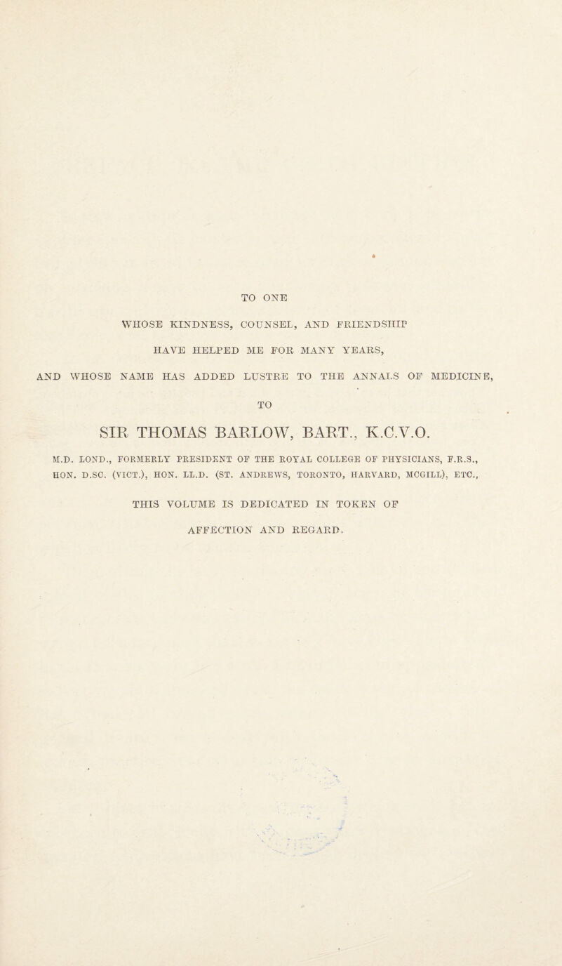 TO ONE WHOSE KINDNESS, COUNSEL, AND FRIENDSHIP HAVE HELPED ME FOR MANY YEARS, AND WHOSE NAME HAS ADDED LUSTRE TO THE ANNALS OF MEDICINE, TO SIR THOMAS BARLOW, BART., K.C.V.O. M.D. LOND., FORMERLY PRESIDENT OF THE ROYAL COLLEGE OF PHYSICIANS, F.R.S., HON. D.SC. (VICT.), HON. LL.D. (ST. ANDREWS, TORONTO, HARVARD, MCGILL), ETC., THIS VOLUME IS DEDICATED IN TOKEN OF AFFECTION AND REGARD,