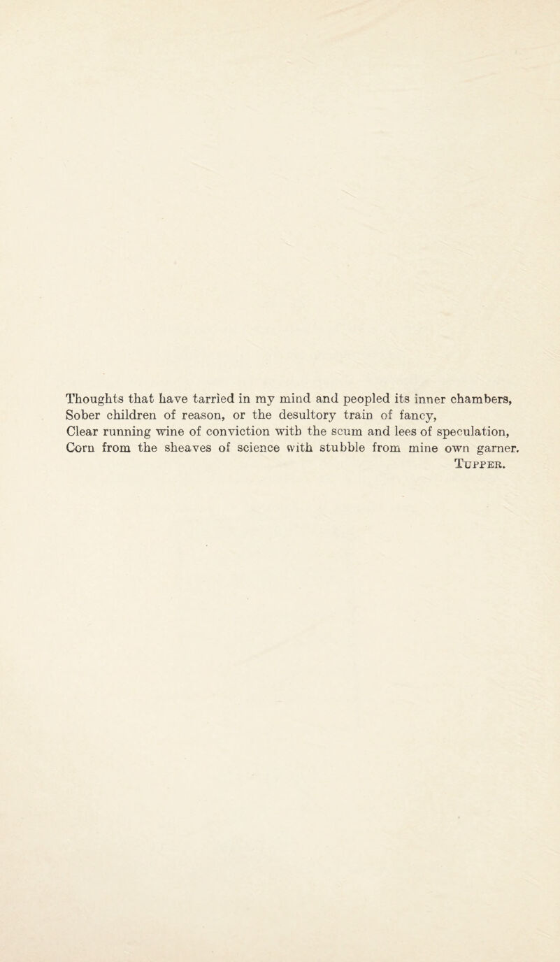 Thoughts that have tarried in ray mind and peopled its inner chambers, Sober children of reason, or the desultory train of fancy, Clear running wine of conviction with the scum and lees of speculation, Corn from the sheaves of science with stubble from mine own garner. Tupper.