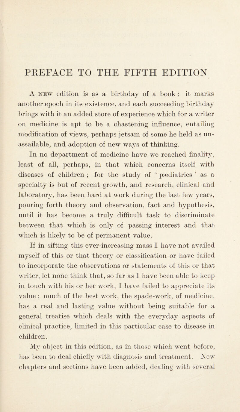 A new edition is as a birthday of a book ; it marks another epoch in its existence, and each succeeding birthday brings with it an added store of experience which for a writer on medicine is apt to be a chastening influence, entailing modification of views, perhaps jetsam of some he held as un¬ assailable, and adoption of new ways of thinking. In no department of medicine have we reached finality, least of all, perhaps, in that which concerns itself with diseases of children ; for the study of ‘ paediatrics 5 as a specialty is but of recent growth, and research, clinical and laboratory, has been hard at work during the last few years, pouring forth theory and observation, fact and hypothesis, until it has become a truly difficult task to discriminate between that which is only of passing interest and that which is likely to be of permanent value. If in sifting this ever-increasing mass I have not availed myself of this or that theory or classification or have failed to incorporate the observations or statements of this or that writer, let none think that, so far as I have been able to keep in touch with his or her work, I have failed to appreciate its value; much of the best work, the spade-work, of medicine, has a real and lasting value without being suitable for a general treatise which deals with the everyday aspects of clinical practice, limited in this particular case to disease in children. My object in this edition, as in those which went before, has been to deal chiefly with diagnosis and treatment. New chapters and sections have been added, dealing with several